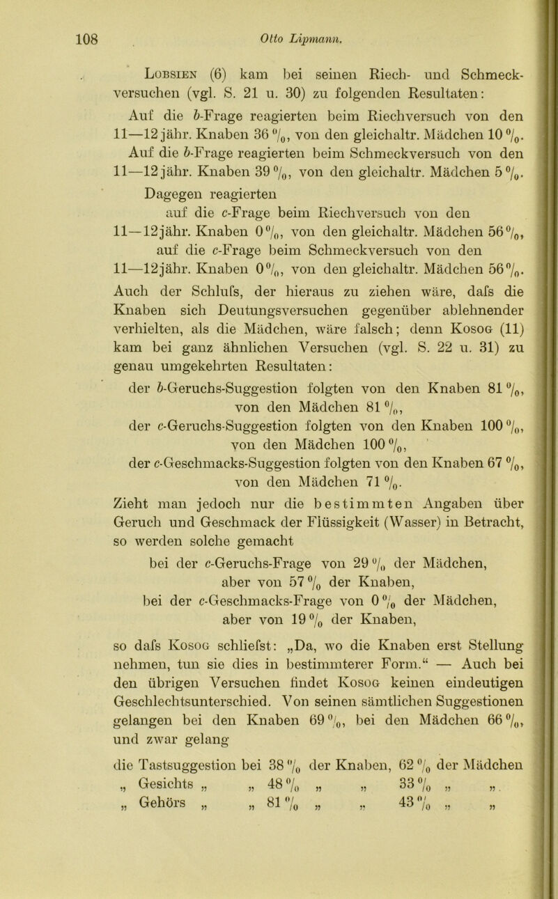 Lobsien (6) kam bei seinen Riech- und Schmeck- versuchen (vgl. S. 21 u. 30) zu folgenden Resultaten: Auf die fr-Frage reagierten beim Riech versuch von den 11—12 jähr. Knaben 36 %, von den gleichaltr. Mädchen 10°/o. Auf die fr-Frage reagierten beim Schmeckversuch von den 11—12 jähr. Knaben 39 °/0, von den gleichaltr. Mädchen 5%. Dagegen reagierten auf die c-Frage beim Riech versuch von den 11—12jähr. Knaben 0 °/0, von den gleichaltr. Mädchen 56 °/0, auf die c-Frage beim Schmeckversuch von den 11—12jähr. Knaben 0°/o, von den gleichaltr. Mädchen 56 °/0. Auch der Schlufs, der hieraus zu ziehen wäre, dafs die Knaben sich Deutungsversuchen gegenüber ablehnender verhielten, als die Mädchen, wäre falsch; denn Kosog (11) kam bei ganz ähnlichen Versuchen (vgl. S. 22 u. 31) zu genau umgekehrten Resultaten: der fr-Geruchs-Suggestion folgten von den Knaben 81 %, von den Mädchen 81 %, der c-Geruchs-Suggestion folgten von den Knaben 100 %, von den Mädchen 100%, der c-Geschmacks-Suggestion folgten von den Knaben 67 %, von den Mädchen 71 %. Zieht man jedoch nur die bestimmten Angaben über Geruch und Geschmack der Flüssigkeit (Wasser) in Betracht, so werden solche gemacht bei der c-Geruchs-Frage von 29% der Mädchen, aber von 57 % der Knaben, bei der c-Geschmacks-Frage von 0% der Mädchen, aber von 19% der Knaben, so dafs Kosog schliefst: „Da, wo die Knaben erst Stellung nehmen, tun sie dies in bestimmterer Form.“ — Auch bei den übrigen Versuchen findet Kosog keinen eindeutigen Geschlechtsunterschied. Von seinen sämtlichen Suggestionen gelangen bei den Knaben 69%, bei den Mädchen 66%, und zwar gelang die Tastsuggestion bei 38 % der Knaben, 62% der Mädchen „ Gesichts „ „ 48 Jq „ „ 33 /q „ „ „ Gehörs „ „ 81% „ „ 43% „ „