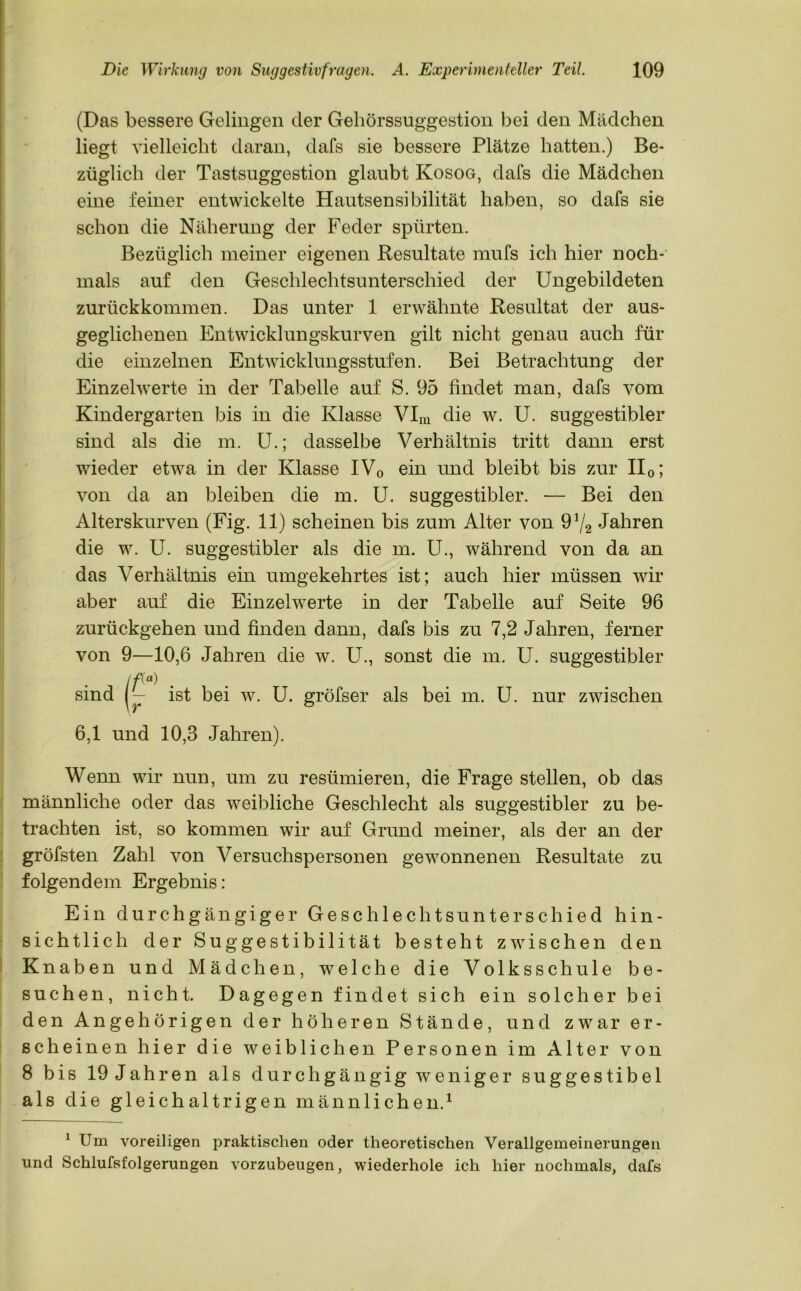 (Das bessere Gelingen der Gehörssuggestion bei den Mädchen liegt vielleicht daran, dafs sie bessere Plätze hatten.) Be- züglich der Tastsuggestion glaubt Kosog, dafs die Mädchen eine feiner entwickelte Hautsensibilität haben, so dafs sie schon die Näherung der Feder spürten. Bezüglich meiner eigenen Resultate mufs ich hier noch- mals auf den Geschlechtsunterschied der Ungebildeten zurückkommen. Das unter 1 erwähnte Resultat der aus- geglichenen Entwicklungskurven gilt nicht genau auch für die einzelnen Entwicklungsstufen. Bei Betrachtung der Einzelwerte in der Tabelle auf S. 95 findet man, dafs vom Kindergarten bis in die Klasse VIm die w. U. suggestibler sind als die m. U.; dasselbe Verhältnis tritt dann erst wieder etwa in der Klasse IV0 ein und bleibt bis zur II0; von da an bleiben die m. U. suggestibler. — Bei den Alterskurven (Fig. 11) scheinen bis zum Alter von 91/2 Jahren die w. U. suggestibler als die m. U., während von da an das Verhältnis ein umgekehrtes ist; auch hier müssen wir aber auf die Einzelwerte in der Tabelle auf Seite 96 zurückgehen und finden dann, dafs bis zu 7,2 Jahren, ferner von 9—10,6 Jahren die w. U., sonst die m. U. suggestibler lf(a) sind ist bei w. U. gröfser als bei m. U. nur zwischen 6,1 und 10,3 Jahren). Wenn wir nun, um zu resümieren, die Frage stellen, ob das männliche oder das weibliche Geschlecht als suggestibler zu be- trachten ist, so kommen wir auf Grund meiner, als der an der gröfsten Zahl von Versuchspersonen gewonnenen Resultate zu folgendem Ergebnis : Ein durchgängiger Geschlechts unter schied hin- sichtlich der Suggestibilität besteht zwischen den Knaben und Mädchen, welche die Volksschule be- suchen, nicht. Dagegen findet sich ein solcher bei den Angehörigen der höheren Stände, und zwar er- scheinen hier die weiblichen Personen im Alter von 8 bis 19 Jahren als durchgängig weniger suggestibel als die gleichaltrigen männlichen.1 1 Um voreiligen praktischen oder theoretischen Verallgemeinerungen und Schlufsfolgerungen vorzubeugen, wiederhole ich hier nochmals, dafs