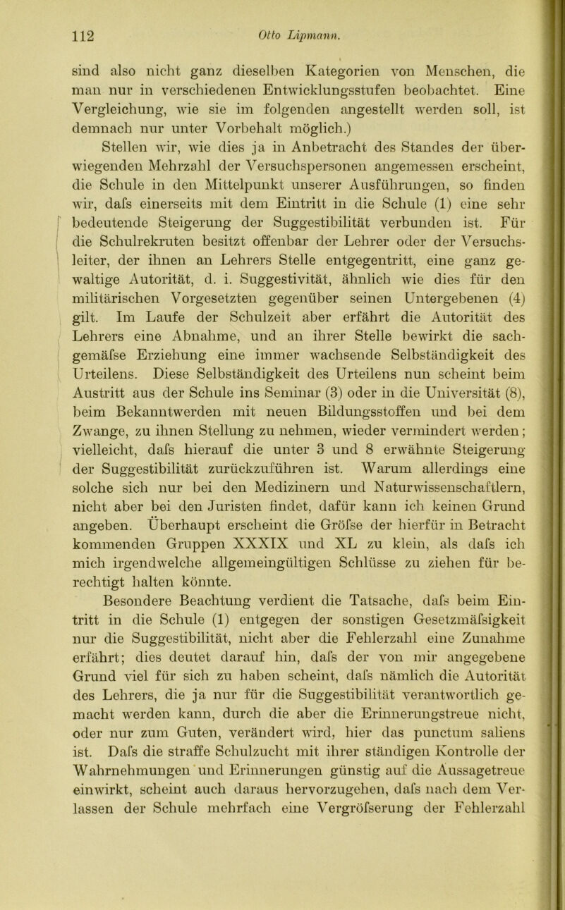 sind also nicht ganz dieselben Kategorien von Menschen, die man nur in verschiedenen Entwicklungsstufen beobachtet. Eine Vergleichung, wie sie im folgenden angestellt werden soll, ist demnach nur unter Vorbehalt möglich.) Stellen wir, wie dies ja in Anbetracht des Standes der über- wiegenden Mehrzahl der Versuchspersonen angemessen erscheint, die Schule in den Mittelpunkt unserer Ausführungen, so finden wir, dafs einerseits mit dem Eintritt in die Schule (1) eine sehr f bedeutende Steigerung der Suggestibilität verbunden ist. Für die Schulrekruten besitzt offenbar der Lehrer oder der Versuchs- leiter, der ihnen an Lehrers Stelle entgegentritt, eine ganz ge- waltige Autorität, d. i. Suggestivität, ähnlich wie dies für den militärischen Vorgesetzten gegenüber seinen Untergebenen (4) gilt. Im Laufe der Schulzeit aber erfährt die Autorität des Lehrers eine Abnahme, und an ihrer Stelle bewirkt die sach- gemäfse Erziehung eine immer wachsende Selbständigkeit des Urteilens. Diese Selbständigkeit des Urteilens nun scheint beim Austritt aus der Schule ins Seminar (3) oder in die Universität (8), beim Bekanntwerden mit neuen Bildungsstoffen und bei dem Zwange, zu ihnen Stellung zu nehmen, wieder vermindert werden; vielleicht, dafs hierauf die unter 3 und 8 erwähnte Steigerung der Suggestibilität zurückzuführen ist. Warum allerdings eine solche sich nur bei den Medizinern und Naturwissenschaftlern, nicht aber bei den Juristen findet, dafür kann ich keinen Grund • • angeben. Überhaupt erscheint die Gröfse der hierfür in Betracht kommenden Gruppen XXXIX und XL zu klein, als dafs ich mich irgendwelche allgemeingültigen Schlüsse zu ziehen für be- rechtigt halten könnte. Besondere Beachtung verdient die Tatsache, dafs beim Ein- tritt in die Schule (1) entgegen der sonstigen Gesetzmäfsigkeit nur die Suggestibilität, nicht aber die Fehlerzahl eine Zunahme erfährt; dies deutet darauf hin, dafs der von mir angegebene Grund viel für sich zu haben scheint, dafs nämlich die Autorität des Lehrers, die ja nur für die Suggestibilität verantwortlich ge- macht werden kann, durch die aber die Erinnerungstreue nicht, oder nur zum Guten, verändert wird, hier das punctum saliens ist. Dafs die straffe Schulzucht mit ihrer ständigen Kontrolle der Wahrnehmungen und Erinnerungen günstig auf die Aussagetreue ein wirkt, scheint auch daraus hervorzugehen, dafs nach dem Ver- lassen der Schule mehrfach eine Vergröfserung der Fehlerzahl
