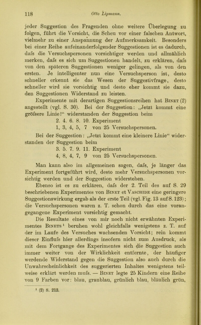 jeder Suggestion des Fragenden ohne weitere Überlegung zu folgen, führt die Vorsicht, die Scheu vor einer falschen Antwort, vielmehr zu einer Anspannung der Aufmerksamkeit. Besonders bei einer Reihe aufeinanderfolgender Suggestionen ist es dadurch, dafs die Versuchspersonen vorsichtiger werden und allmählich merken, dafs es sich um Suggestionen handelt, zu erklären, dafs von den späteren Suggestionen weniger gelingen, als von den ersten. Je intelligenter nun eine Versuchsperson ist, desto schneller erkennt sie das Wesen der Suggestivfrage, desto schneller wird sie vorsichtig und desto eher kommt sie dazu, den Suggestionen Widerstand zu leisten. Experimente mit derartigen Suggestionsreihen hat Binet (2) angestellt (vgl. S. 30). Bei der Suggestion: ,,Jetzt kommt eine gröfsere Linie!“ widerstanden der Suggestion beim 2. 4. 6. 8. 10. Experiment 1, 3, 4, 5, 7 von 25 Versuchspersonen. Bei der Suggestion: „Jetzt kommt eine kleinere Linie“ wider- standen der Suggestion beim 3. 5. 7. 9. 11. Experiment 4. 8, 4, 7, 9 von 25 Versuchspersonen. Man kann also im allgemeinen sagen, dafs, je länger das Experiment fortgeführt wird, desto mehr Versuchspersonen vor- sichtig werden und der Suggestion widerstehen. Ebenso ist es zu erklären, dafs der 2. Teil des auf S. 29 beschriebenen Experimentes von Binet et Vaschide eine geringere Suggestionswirkung ergab als der erste Teil (vgl. Fig. 13 auf S. 123); die Versuchspersonen waren z. T. schon durch das eine voran- gegangene Experiment vorsichtig gemacht. Die Resultate eines von mir noch nicht erwähnten Experi- mentes Binets 1 beruhen wohl gleichfalls wenigstens z. T. auf der im Laufe des Versuches wachsenden Vorsicht; rein kommt dieser Einflufs hier allerdings insofern nicht zum Ausdruck, als mit dem Fortgange des Experimentes sich die Suggestion auch immer weiter von der Wirklichkeit entfernte, der häufiger werdende Widerstand gegen die Suggestion also auch durch die Unwahrscheinlichkeit des suggerierten Inhaltes wenigstens teil- weise erklärt werden mufs. — Binet legte 25 Kindern eine Reihe von 9 Farben vor: blau, graublau, grünlich blau, bläulich grün,