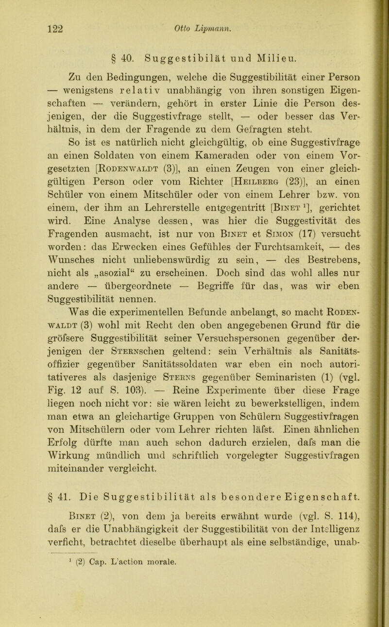 § 40. Suggestibilät und Milieu. Zu den Bedingungen, welche die Suggestibilität einer Person — wenigstens relativ unabhängig von ihren sonstigen Eigen- schaften — verändern, gehört in erster Linie die Person des- jenigen, der die Suggestivfrage stellt, — oder besser das Ver- hältnis, in dem der Fragende zu dem Gefragten steht. So ist es natürlich nicht gleichgültig, ob eine Suggestivfrage an einen Soldaten von einem Kameraden oder von einem Vor- gesetzten [Rodenwaldt (3)], an einen Zeugen von einer gleich- gültigen Person oder vom Richter [Heilberg (23)], an einen Schüler von einem Mitschüler oder von einem Lehrer bzw. von einem, der ihm an Lehrerstelle entgegentritt [Binet *], gerichtet wird. Eine Analyse dessen, was hier die Suggestivität des Fragenden ausmacht, ist nur von Binet et Simon (17) versucht worden: das Erwecken eines Gefühles der Furchtsamkeit, — des Wunsches nicht unliebenswürdig zu sein, — des Bestrebens,, nicht als „asozial“ zu erscheinen. Doch sind das wohl alles nur andere — übergeordnete — Begriffe für das, was wir eben Suggestibilität nennen. Was die experimentellen Befunde anbelangt, so macht Roden- waldt (3) wohl mit Recht den oben angegebenen Grund für die gröfsere Suggestibilität seiner Versuchspersonen gegenüber der- jenigen der STERNschen geltend: sein Verhältnis als Sanitäts- offizier gegenüber Sanitätssoldaten war eben ein noch autori- tativeres als dasjenige Sterns gegenüber Seminaristen (1) (vgL Fig. 12 auf S. 103). — Reine Experimente über diese Frage liegen noch nicht vor: sie wären leicht zu bewerkstelligen, indem man etwa an gleichartige Gruppen von Schülern Suggestivfragen von Mitschülern oder vom Lehrer richten läfst. Einen ähnlichen Erfolg dürfte man auch schon dadurch erzielen, dafs man die Wirkung mündlich und schriftlich vorgelegter Suggestivfragen miteinander vergleicht. § 41. Die Suggestibilität als besondere Eigenschaft. Binet (2), von dem ja bereits erwähnt wurde (vgl. S. 114), dafs er die Unabhängigkeit der Suggestibilität von der Intelligenz verficht, betrachtet dieselbe überhaupt als eine selbständige, unab- 1 (2) Cap. L’action morale.