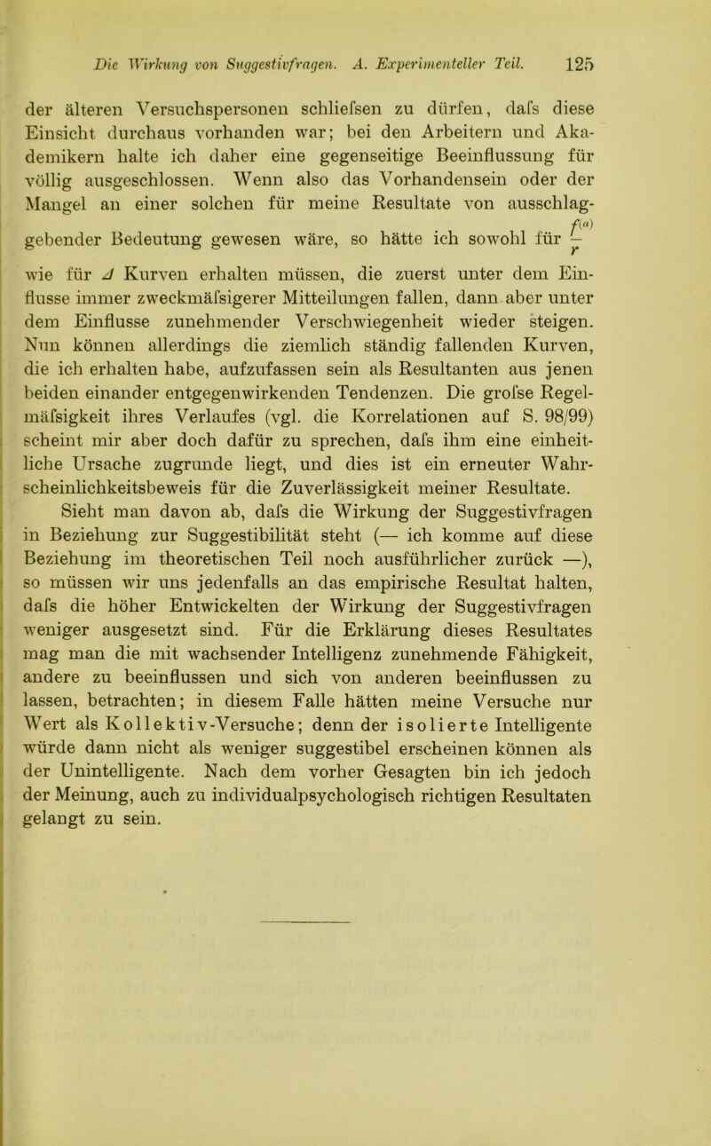 der älteren Versuchspersonen schliefsen zu dürfen, dafs diese Einsicht durchaus vorhanden war; bei den Arbeitern und Aka- demikern halte ich daher eine gegenseitige Beeinflussung für völlig ausgeschlossen. Wenn also das Vorhandensein oder der Mangel an einer solchen für meine Resultate von ausschlag- A«) gebender Bedeutung gewesen wäre, so hätte ich sowohl für — wie für d Kurven erhalten müssen, die zuerst unter dem Ein- flüsse immer zweckmäfsigerer Mitteilungen fallen, dann aber unter dem Einflüsse zunehmender Verschwiegenheit wieder steigen. Nun können allerdings die ziemlich ständig fallenden Kurven, die ich erhalten habe, aufzufassen sein als Resultanten aus jenen beiden einander entgegenwirkenden Tendenzen. Die grofse Regel- mäfsigkeit ihres Verlaufes (vgl. die Korrelationen auf S. 98/99) scheint mir aber doch dafür zu sprechen, dafs ihm eine einheit- liche Ursache zugrunde liegt, und dies ist ein erneuter Wahr- scheinlichkeitsbeweis für die Zuverlässigkeit meiner Resultate. Sieht man davon ab, dafs die Wirkung der Suggestivfragen in Beziehung zur Suggestibilität steht (— ich komme auf diese Beziehung im theoretischen Teil noch ausführlicher zurück —), so müssen wir uns jedenfalls an das empirische Resultat halten, dafs die höher Entwickelten der Wirkung der Suggestivfragen weniger ausgesetzt sind. Für die Erklärung dieses Resultates mag man die mit wachsender Intelligenz zunehmende Fähigkeit, andere zu beeinflussen und sich von anderen beeinflussen zu lassen, betrachten; in diesem Falle hätten meine Versuche nur Wert als K o 11 e k t i v -Versuche; denn der isolierte Intelligente würde dann nicht als weniger suggestibel erscheinen können als der Unintelligente. Nach dem vorher Gesagten bin ich jedoch der Meinung, auch zu individualpsychologisch richtigen Resultaten gelangt zu sein.