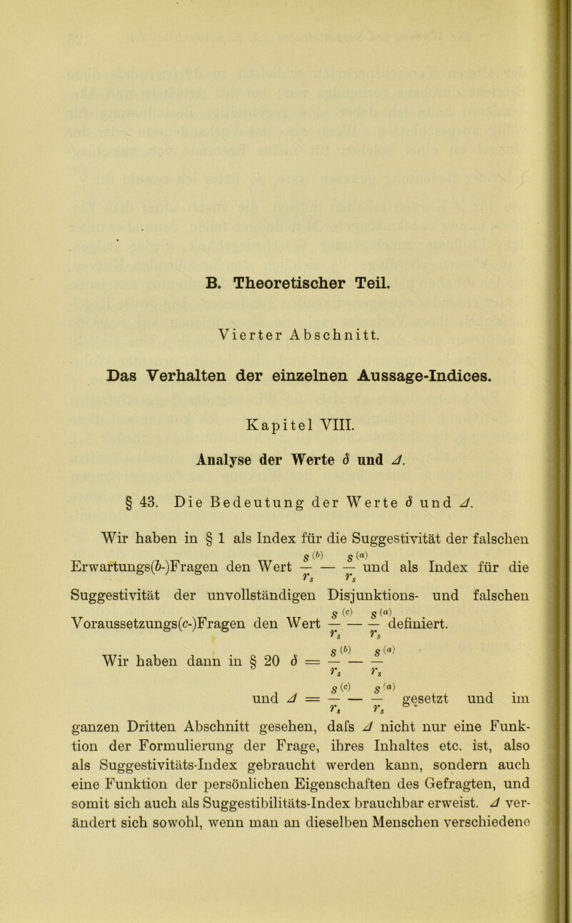 B. Theoretischer Teil. Vierter Abschnitt. Das Verhalten der einzelnen Aussage-Indices. Kapitel VIII. Analyse der Werte ö und 4. § 43. Die Bedeutung der Werte d und 4. Wir haben in § 1 als Index für die Suggestivität der falschen s W s <°) Erwartungs(£-)Fragen den Wert — und als Index für die rs Suggestivität der unvollständigen Disjunktions- und falschen s (°) s Voraussetzungs(c-)Fragen den Wert — definiert. v $ S (&) g (<*) Wir haben dann in § 20 ö = r, rs s (c) s und 4 = — gesetzt und im ganzen Dritten Abschnitt gesehen, dafs J nicht nur eine Funk- tion der Formulierung der Frage, ihres Inhaltes etc. ist, also als Suggestivitäts-Index gebraucht werden kann, sondern auch eine Funktion der persönlichen Eigenschaften des Gefragten, und somit sich auch als Suggestibilitäts-Index brauchbar erweist. 4 ver- ändert sich sowohl, wenn man an dieselben Menschen verschiedene