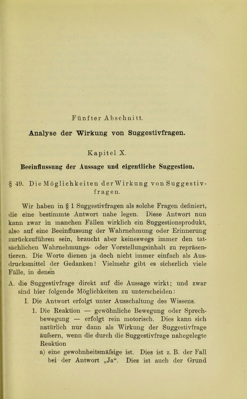 Fünfter Abschnitt. Analyse der Wirkung von Suggestivfragen. Kapitel X. Beeinflussung der Aussage und eigentliche Suggestion. § 49. Die Möglichkeiten derWirkung von Suggestiv- frag en. Wir haben in § 1 Suggestivfragen als solche Fragen definiert, die eine bestimmte Antwort nahe legen. Diese Antwort nun kann zwar in manchen Fällen wirklich ein Suggestionsprodukt, also auf eine Beeinflussung der Wahrnehmung oder Erinnerung zurückzuführen sein, braucht aber keineswegs immer den tat- sächlichen Wahrnehmungs- oder Vorstellungsinhalt zu repräsen- tieren. Die Worte dienen ja doch nicht immer einfach als Aus- drucksmittel der Gedanken 1 Vielmehr gibt es sicherlich viele Fälle, in denen A. die Suggestivfrage direkt auf die Aussage wirkt; und zwar sind hier folgende Möglichkeiten zu unterscheiden: I. Die Antwort erfolgt unter Ausschaltung des Wissens. 1. Die Reaktion — gewöhnliche Bewegung oder Sprech- bewegung — erfolgt rein motorisch. Dies kann sich natürlich nur dann als Wirkung der Suggestivfrage äufsern, wenn die durch die Suggestivfrage nahegelegte Reaktion a) eine gewohnheitsmäfsige ist. Dies ist z. B. der Fall bei der Antwort „Ja“. Dies ist auch der Grund