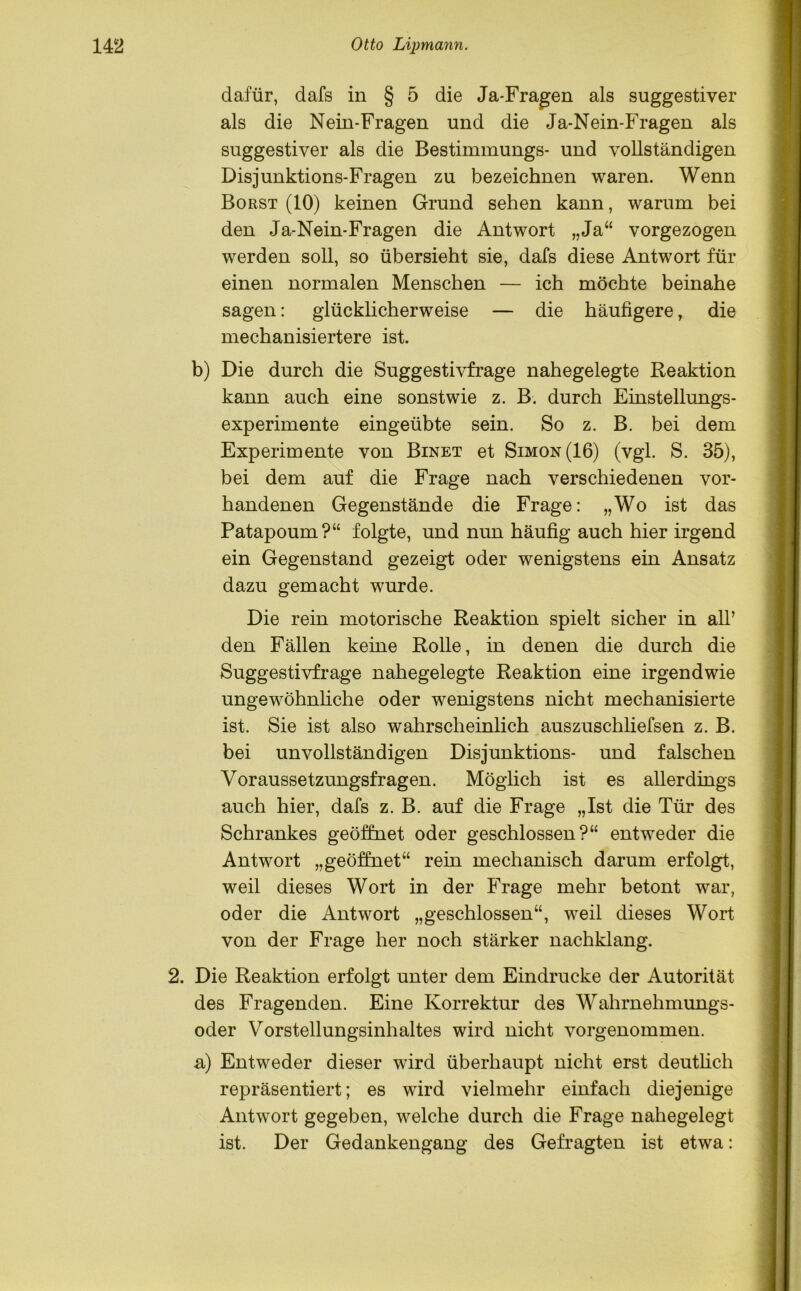 dafür, dafs in § 5 die Ja-Fragen als suggestiver als die Nein-Fragen und die Ja-Nein-Fragen als suggestiver als die Bestimmungs- und vollständigen Disjunktions-Fragen zu bezeichnen waren. Wenn Borst (10) keinen Grand sehen kann, warum bei den Ja-Nein-Fragen die Antwort „Ja“ vorgezogen werden soll, so übersieht sie, dafs diese Antwort für einen normalen Menschen — ich möchte beinahe sagen: glücklicherweise — die häufigere, die mechanisiertere ist. b) Die durch die Suggestivfrage nahegelegte Reaktion kann auch eine sonstwie z. B. durch Einstellungs- experimente eingeübte sein. So z. B. bei dem Experimente von Binet et Simon (16) (vgl. S. 35), bei dem auf die Frage nach verschiedenen vor- handenen Gegenstände die Frage: „Wo ist das Patapoum?“ folgte, und nun häufig auch hier irgend ein Gegenstand gezeigt oder wenigstens ein Ansatz dazu gemacht wurde. Die rein motorische Reaktion spielt sicher in all’ den Fällen keine Rolle, in denen die durch die Suggestivfrage nahegelegte Reaktion eine irgendwie ungewöhnliche oder wenigstens nicht mechanisierte ist. Sie ist also wahrscheinlich auszuschliefsen z. B. bei unvollständigen Disjunktions- und falschen Voraussetzungsfragen. Möglich ist es allerdings auch hier, dafs z. B. auf die Frage „Ist die Tür des Schrankes geöffnet oder geschlossen?“ entweder die Antwort „geöffnet“ rein mechanisch darum erfolgt, weil dieses Wort in der Frage mehr betont war, oder die Antwort „geschlossen“, weil dieses Wort von der Frage her noch stärker nachklang. 2. Die Reaktion erfolgt unter dem Eindrücke der Autorität des Fragenden. Eine Korrektur des Wahrnehmungs- oder Vorstellungsinhaltes wird nicht vorgenommen. a) Entweder dieser wird überhaupt nicht erst deutlich repräsentiert; es wird vielmehr einfach diejenige Antwort gegeben, welche durch die Frage nahegelegt ist. Der Gedankengang des Gefragten ist etwa: