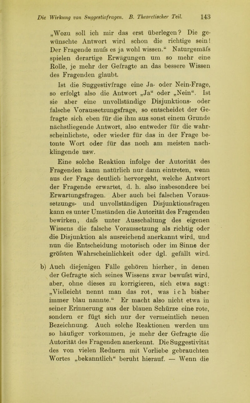 „Wozu soll ich mir das erst überlegen? Die ge- wünschte Antwort wird schon die richtige sein! Der Fragende rnufs es ja wohl wissen.“ Naturgemäfs spielen derartige Erwägungen um so mehr eine Rolle, je mehr der Gefragte an das bessere Wissen des Fragenden glaubt. Ist die Suggestivfrage eine Ja- oder Nein-Frage, so erfolgt also die Antwort „Ja“ oder „Nein“. Ist sie aber eine unvollständige Disjunktions- oder falsche Voraussetzungsfrage, so entscheidet der Ge- fragte sich eben für die ihm aus sonst einem Grunde nächstliegende Antwort, also entweder für die wahr- scheinlichste, oder wieder für das in der Frage be- tonte Wort oder für das noch am meisten nach- klingende usw. Eine solche Reaktion infolge der Autorität des Fragenden kann natürlich nur dann eintreten, wenn aus der Frage deutlich hervorgeht, welche Antwort der Fragende erwartet, d. h. also insbesondere bei Erwartungsfragen. Aber auch bei falschen Voraus- setzungs- und unvollständigen Disjunktionsfragen kann es unter Umständen die Autorität des Fragenden bewirken, dafs unter Ausschaltung des eigenen Wissens die falsche Voraussetzung als richtig oder die Disjunktion als ausreichend anerkannt wird, und nun die Entscheidung motorisch oder im Sinne der gröfsten Wahrscheinlichkeit oder dgl. gefällt wird. b) Auch diejenigen Fälle gehören hierher, in denen der Gefragte sich seines Wissens zwar bewufst wird, aber, ohne dieses zu korrigieren, sich etwa sagt: „Vielleicht nennt man das rot, was ich bisher immer blau nannte.“ Er macht also nicht etwa in seiner Erinnerung aus der blauen Schürze eine rote, sondern er fügt sich nur der vermeintlich neuen Bezeichnung. Auch solche Reaktionen werden um so häufiger Vorkommen, je mehr der Gefragte die Autorität des Fragenden anerkennt. Die Suggestivität des von vielen Rednern mit Vorliebe gebrauchten Wortes „bekanntlich“ beruht hierauf. — Wenn die