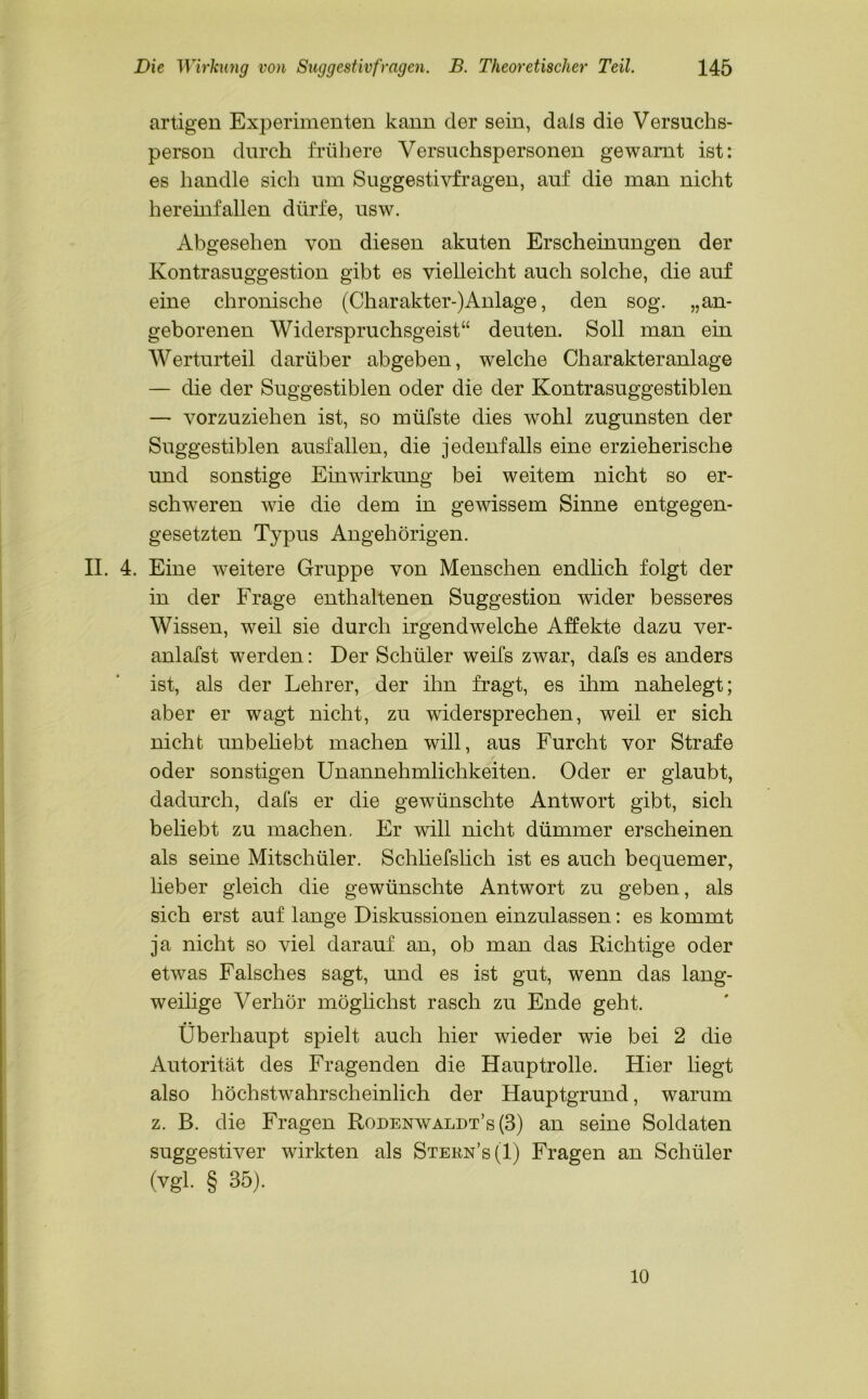 artigen Experimenten kann der sein, dals die Versuchs- person durch frühere Versuchspersonen gewarnt ist: es handle sich um Suggestivfragen, auf die man nicht hereinfallen dürfe, usw. Abgesehen von diesen akuten Erscheinungen der Kontrasuggestion gibt es vielleicht auch solche, die auf eine chronische (Charakter-)Anlage, den sog. „an- geborenen Widerspruchsgeist“ deuten. Soll man ein Werturteil darüber abgeben, welche Charakteranlage — die der Suggestiblen oder die der Kontrasuggestiblen — vorzuziehen ist, so müfste dies wohl zugunsten der Suggestiblen ausfallen, die jedenfalls eine erzieherische und sonstige Einwirkung bei weitem nicht so er- schweren wie die dem in gewissem Sinne entgegen- gesetzten Typus Angehörigen. II. 4. Eine weitere Gruppe von Menschen endlich folgt der in der Frage enthaltenen Suggestion wider besseres Wissen, weil sie durch irgendwelche Affekte dazu ver- anlafst werden: Der Schüler weifs zwar, dafs es anders ist, als der Lehrer, der ihn fragt, es ihm nahelegt; aber er wagt nicht, zu widersprechen, weil er sich nicht unbeliebt machen will, aus Furcht vor Strafe oder sonstigen Unannehmlichkeiten. Oder er glaubt, dadurch, dafs er die gewünschte Antwort gibt, sich beliebt zu machen. Er will nicht dümmer erscheinen als seine Mitschüler. Schliefslich ist es auch bequemer, lieber gleich die gewünschte Antwort zu geben, als sich erst auf lange Diskussionen einzulassen: es kommt ja nicht so viel darauf an, ob man das Richtige oder etwas Falsches sagt, und es ist gut, wenn das lang- weilige Verhör möglichst rasch zu Ende geht. Überhaupt spielt auch hier wieder wie bei 2 die Autorität des Fragenden die Hauptrolle. Hier liegt also höchstwahrscheinlich der Hauptgrund, warum z. B. die Fragen Rodenwaldt’s (3) an seine Soldaten suggestiver wirkten als Stern’s(I) Fragen an Schüler (vgl. § 35). 10