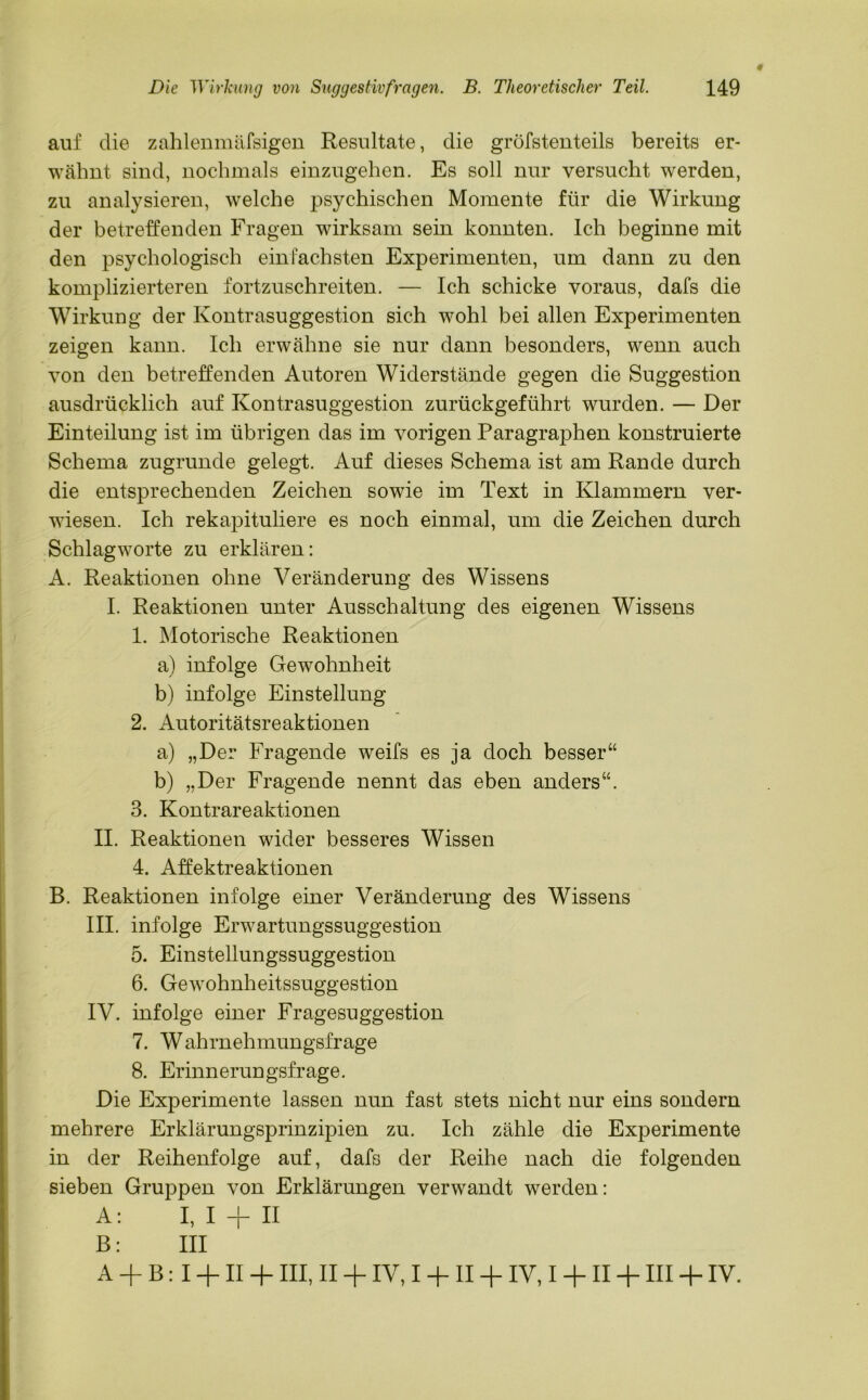 # auf die zahlenmäfsigen Resultate, die gröfstenteils bereits er- wähnt sind, nochmals einzugehen. Es soll nur versucht werden, zu analysieren, welche psychischen Momente für die Wirkung der betreffenden Fragen wirksam sein konnten. Ich beginne mit den psychologisch einfachsten Experimenten, um dann zu den komplizierteren fortzuschreiten. — Ich schicke voraus, dafs die Wirkung der Kontrasuggestion sich wohl bei allen Experimenten zeigen kann. Ich erwähne sie nur dann besonders, wenn auch von den betreffenden Autoren Widerstände gegen die Suggestion ausdrücklich auf Kontrasuggestion zurückgeführt wurden. — Der Einteilung ist im übrigen das im vorigen Paragraphen konstruierte Schema zugrunde gelegt. Auf dieses Schema ist am Rande durch die entsprechenden Zeichen sowie im Text in Klammern ver- wiesen. Ich rekapituliere es noch einmal, um die Zeichen durch Schlagworte zu erklären: A. Reaktionen ohne Veränderung des Wissens I. Reaktionen unter Ausschaltung des eigenen Wissens 1. Motorische Reaktionen a) infolge Gewohnheit b) infolge Einstellung 2. Autoritätsreaktionen a) „Der Fragende weifs es ja doch besser“ b) „Der Fragende nennt das eben anders“. 3. Kontrareaktionen II. Reaktionen wider besseres Wissen 4. Affektreaktionen B. Reaktionen infolge einer Veränderung des Wissens III. infolge Erwartungssuggestion 5. Einstellungssuggestion 6. Gewohnheitssuggestion IV. infolge einer Fragesuggestion 7. Wahrnehmungsfrage 8. Erinnerungsfrage. Die Experimente lassen nun fast stets nicht nur eins sondern mehrere Erklärungsprinzipien zu. Ich zähle die Experimente in der Reihenfolge auf, dafs der Reihe nach die folgenden sieben Gruppen von Erklärungen verwandt werden: A: I, I + II B: III A + B : I + II + III, II + IV, I + II + IV, I + II + III + IV.