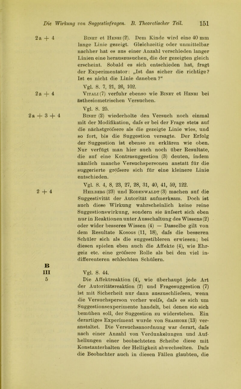 2 A -|- 4 2a + 4 2a + 3 + 4 2 + 4 B III 5 Binet et Henri (2). Dem Kinde wird eine 40 mm lange Linie gezeigt. Gleichzeitig oder unmittelbar nachher hat es aus einer Anzahl verschieden langer Linien eine herauszusuchen, die der gezeigten gleich erscheint. Sobald es sich entschieden hat, fragt der Experimentator: „Ist das sicher die richtige? Ist es nicht die Linie daneben ?“ Vgl. S. 7, 21, 26, 102. Vitali (7) verfuhr ebenso wie Binet et Henri bei ästhesiometrisclien Versuchen. Vgl. S. 25. Binet (2) wiederholte den Versuch noch einmal mit der Modifikation, dafs er bei der Frage stets auf die nächstgröfsere als die gezeigte Linie wies, und so fort, bis die Suggestion versagte. Der Erfolg der Suggestion ist ebenso zu erklären wie oben. Nur verfügt man hier auch noch über Resultate, die auf eine Kontrasuggestion (3) deuten, indem nämlich manche Versuchspersonen anstatt für die suggerierte greisere sich für eine kleinere Linie entschieden. Vgl. S. 4, 8, 23, 27, 28, 31, 40, 41, 59, 122. Heilberg (23) und Rodenwaldt (3) machen auf die Suggestivität der Autorität aufmerksam. Doch ist auch diese Wirkung wahrscheinlich keine reine Suggestionswirkung, sondern sie äufsert sich eben nur in Reaktionen unter Ausschaltung des Wissens (2) oder wider besseres Wissen (4) — Dasselbe gilt von dem Resultate Kosogs (11, 18), dafs die besseren Schüler sich als die suggestibleren erwiesen; bei diesen spielen eben auch die Affekte (4), wie Ehr- geiz etc. eine gröfsere Rolle als bei den viel in- differenteren schlechten Schülern. Vgl. S. 44. Die Affektreaktion (4), wie überhaupt jede Art der Autoritätsreaktion (2) und Fragesuggestion (7) ist mit Sicherheit nur dann auszuschliefsen, wenn die Versuchsperson vorher weifs, dafs es sich um Suggestionsexperimente handelt, bei denen sie sich bemühen soll, der Suggestion zu widerstehen. Ein derartiges Experiment -wurde von Seashore (13) ver- anstaltet. Die Versuchsanordnung war derart, dafs nach einer Anzahl von Verdunkelungen und Auf- hellungen einer beobachteten Scheibe diese mit Konstanterhalten der Helligkeit abwechselten. Dafs die Beobachter auch in diesen Fällen glaubten, die