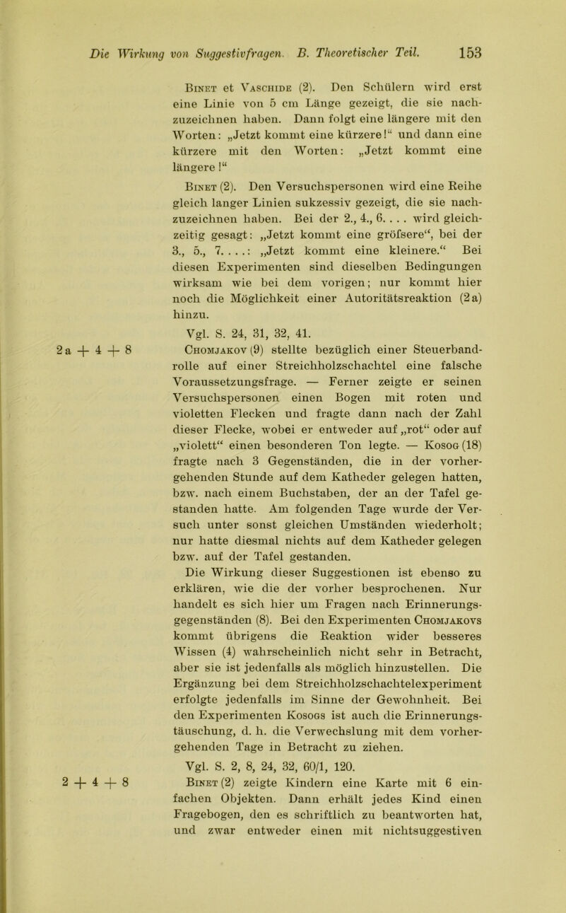 Binet et Vaschide (2). Den Schülern wird erst eine Linie von 5 cm Länge gezeigt, die sie nach- zuzeiclmen haben. Dann folgt eine längere mit den Worten: „Jetzt kommt eine kürzere!“ und dann eine kürzere mit den Worten: „Jetzt kommt eine längere !“ Binet (2). Den Versuchspersonen wird eine Reihe gleich langer Linien sukzessiv gezeigt, die sie nach- zuzeichnen haben. Bei der 2., 4., 6. . . . wird gleich- zeitig gesagt: „Jetzt kommt eine gröfsere“, bei der 3., 5., 7. . . .: „Jetzt kommt eine kleinere.“ Bei diesen Experimenten sind dieselben Bedingungen wirksam wie bei dem vorigen; nur kommt hier noch die Möglichkeit einer Autoritätsreaktion (2 a) hinzu. Vgl. S. 24, 31, 32, 41. 2 a —J— 4 —8 Chomjakov (9) stellte bezüglich einer Steuerband- rolle auf einer Streichholzschachtel eine falsche Voraussetzungsfrage. — Ferner zeigte er seinen Versuchspersonen einen Bogen mit roten und violetten Flecken und fragte dann nach der Zahl dieser Flecke, wobei er entweder auf „rot“ oder auf „violett“ einen besonderen Ton legte. — Kosog (18) fragte nach 3 Gegenständen, die in der vorher- gehenden Stunde auf dem Katheder gelegen hatten, bzw. nach einem Buchstaben, der an der Tafel ge- standen hatte. Am folgenden Tage wurde der Ver- such unter sonst gleichen Umständen wiederholt; nur hatte diesmal nichts auf dem Katheder gelegen bzw. auf der Tafel gestanden. Die Wirkung dieser Suggestionen ist ebenso zu erklären, wie die der vorher besprochenen. Nur handelt es sich hier um Fragen nach Erinnerungs- gegenständen (8). Bei den Experimenten Chomjakovs kommt übrigens die Reaktion wider besseres Wissen (4) wahrscheinlich nicht sehr in Betracht, aber sie ist jedenfalls als möglich hinzustellen. Die Ergänzung bei dem Streichholzschachtelexperiment erfolgte jedenfalls im Sinne der Gewohnheit. Bei den Experimenten Kosogs ist auch die Erinnerungs- täuschung, d. h. die Verwechslung mit dem vorher- gehenden Tage in Betracht zu ziehen. Vgl. S. 2, 8, 24, 32, 60/1, 120. 2 —}— 4 -j— 8 Binet (2) zeigte Kindern eine Karte mit 6 ein- fachen Objekten. Dann erhält jedes Kind einen Fragebogen, den es schriftlich zu beantworten hat, und zwar entweder einen mit nichtsuggestiven