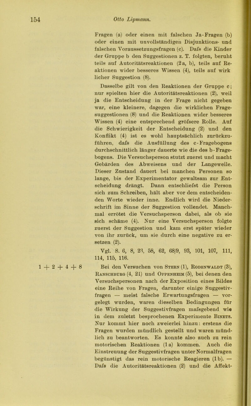 1+2+4+8 Fragen (a) oder einen mit falschen Ja-Fragen (b) oder einen mit unvollständigen Disjunktions- und falschen Voraussetzungsfragen (c). Dafs die Kinder der Gruppe b den Suggestionen z. T. folgten, beruht teils auf Autoritätsreaktionen (2 a, b), teils auf Re- aktionen wider besseres Wissen (4), teils auf wirk licher Suggestion (8). Dasselbe gilt von den Reaktionen der Gruppe c; nur spielten hier die Autoritätsreaktionen (2), weil ja die Entscheidung in der Frage nicht gegeben war, eine kleinere, dagegen die wirklichen Frage- suggestionen (8) und die Reaktionen wider besseres Wissen (4) eine entsprechend gröfsere Rolle. Auf die Schwierigkeit der Entscheidung (2) und den Konflikt (4) ist es wohl hauptsächlich zurückzu- führen, dafs die Ausfüllung des c- Fragebogens durchschnittlich länger dauerte wie die des b-Frage- bogens. Die Versuchsperson stutzt zuerst und macht Gebärden des Abweisens und der Langeweile. Dieser Zustand dauert bei manchen Personen so lange, bis der Experimentator gewaltsam zur Ent- scheidung drängt. Dann entschliefst die Person sich zum Schreiben, hält aber vor dem entscheiden- den Worte wieder inne. Endlich wird die Nieder- schrift im Sinne der Suggestion vollendet. Manch- mal errötet die Versuchsperson dabei, als ob sie sich schäme (4). Nur eine Versuchsperson folgte zuerst der Suggestion und kam erst später wieder von ihr zurück, um sie durch eine negative zu er- setzen (2). Vgl. S. 6, 8, 28, 58, 62, 68/9, 93, 101, 107, 111, 114, 115, 116. Bei den Versuchen von Stern (1), Rodenwaldt (3), Ranschbürg (4, 21) und Oppenheim (5), bei denen den Versuchspersonen nach der Exposition eines Bildes eine Reihe von Fragen, darunter einige Suggestiv- fragen — meist falsche Erwartungsfragen — vor- gelegt wurden, waren dieselben Bedingungen für die Wirkung der Suggestivfragen mafsgebend wie in dem zuletzt besprochenen Experimente Binets. Nur kommt hier noch zweierlei hinzu: erstens die Fragen wurden mündlich gestellt und waren münd- lich zu beantworten. Es konnte also auch zu rein motorischen Reaktionen (1 a) kommen. Auch die Einstreuung der Suggestivfragen unter Normalfragen begünstigt das rein motorische Reagieren (lb). — Dafs die Autoritätsreaktionen (2) und die Affekt-