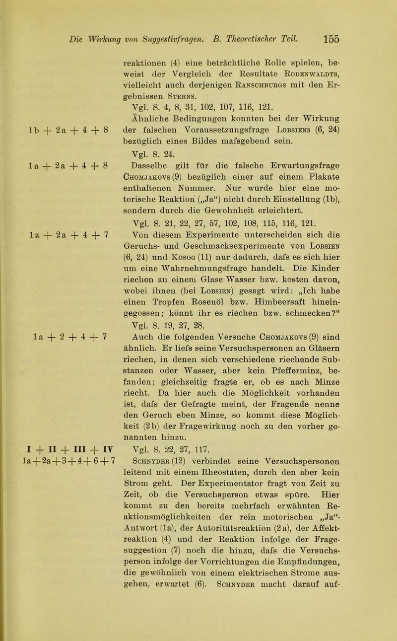 lb + 2a + 4 + 8 1 a -j- 2 a -J- 4 -f- 8 la -f 2a + 4 + 7 1 a -j- 2 -j- 4 + 7 I + II + III + IV 1 a —(— 2a —|— 3 4 —(— 6 —j— 7 reaktionen (4) eine beträchtliche Rolle spielen, be- weist der Vergleich der Resultate Rodenwaldts, vielleicht auch derjenigen Ranschburgs mit den Er- gebnissen Sterns. Vgl. S. 4, 8, 31, 102, 107, 116, 121. Ähnliche Bedingungen konnten bei der Wirkung der falschen Voraussetzungsfrage Lobsiens (6, 24) bezüglich eines Bildes mafsgebend sein. Vgl. S. 24. Dasselbe gilt für die falsche Erwartungsfrage Chomjakovs (9) bezüglich einer auf einem Plakate enthaltenen Nummer. Nur wurde hier eine mo- torische Reaktion („Ja“) nicht durch Einstellung (lb), sondern durch die Gewohnheit erleichtert. Vgl. S. 21, 22, 27, 57, 102, 108, 115, 116, 121. Von diesem Experimente unterscheiden sich die Geruchs- und Geschmacksexperimente von Lobsien (6, 24) und Kosog(II) nur dadurch, dafs es sich hier um eine Wahrnehmungsfrage handelt. Die Kinder riechen an einem Glase Wasser bzw. kosten davon, wobei ihnen (bei Lobsien) gesagt wird: „Ich habe einen Tropfen Rosenöl bzw. Himbeersaft hinein- gegossen; könnt ihr es riechen bzw. schmecken?“ Vgl. S. 19, 27, 28. Auch die folgenden Versuche Chomjakovs (9) sind ähnlich. Er liefs seine Versuchspersonen an Gläsern riechen, in denen sich verschiedene riechende Sub- stanzen oder Wasser, aber kein Pfefferminz, be- fanden; gleichzeitig fragte er, ob es nach Minze riecht. Da hier auch die Möglichkeit vorhanden ist, dafs der Gefragte meint, der Fragende nenne den Geruch eben Minze, so kommt diese Möglich- keit (2 b) der Frage Wirkung noch zu den vorher ge- nannten hinzu. Vgl. S. 22, 27, 117. Schnyder (12) verbindet seine Versuchspersonen leitend mit einem Rheostaten, durch den aber kein Strom geht. Der Experimentator fragt von Zeit zu Zeit, ob die Versuchsperson etwas spüre. Hier kommt zu den bereits mehrfach erwähnten Re- aktionsmöglichkeiten der rein motorischen „Ja“- Antwort (la), der Autoritätsreaktion (2 a), der Affekt- reaktion (4) und der Reaktion infolge der Frage- suggestion (7) noch die hinzu, dafs die Versuchs- person infolge der Vorrichtungen die Empfindungen, die gewöhnlich von einem elektrischen Strome aus- gehen, erwartet (6). Schnyder macht darauf auf-