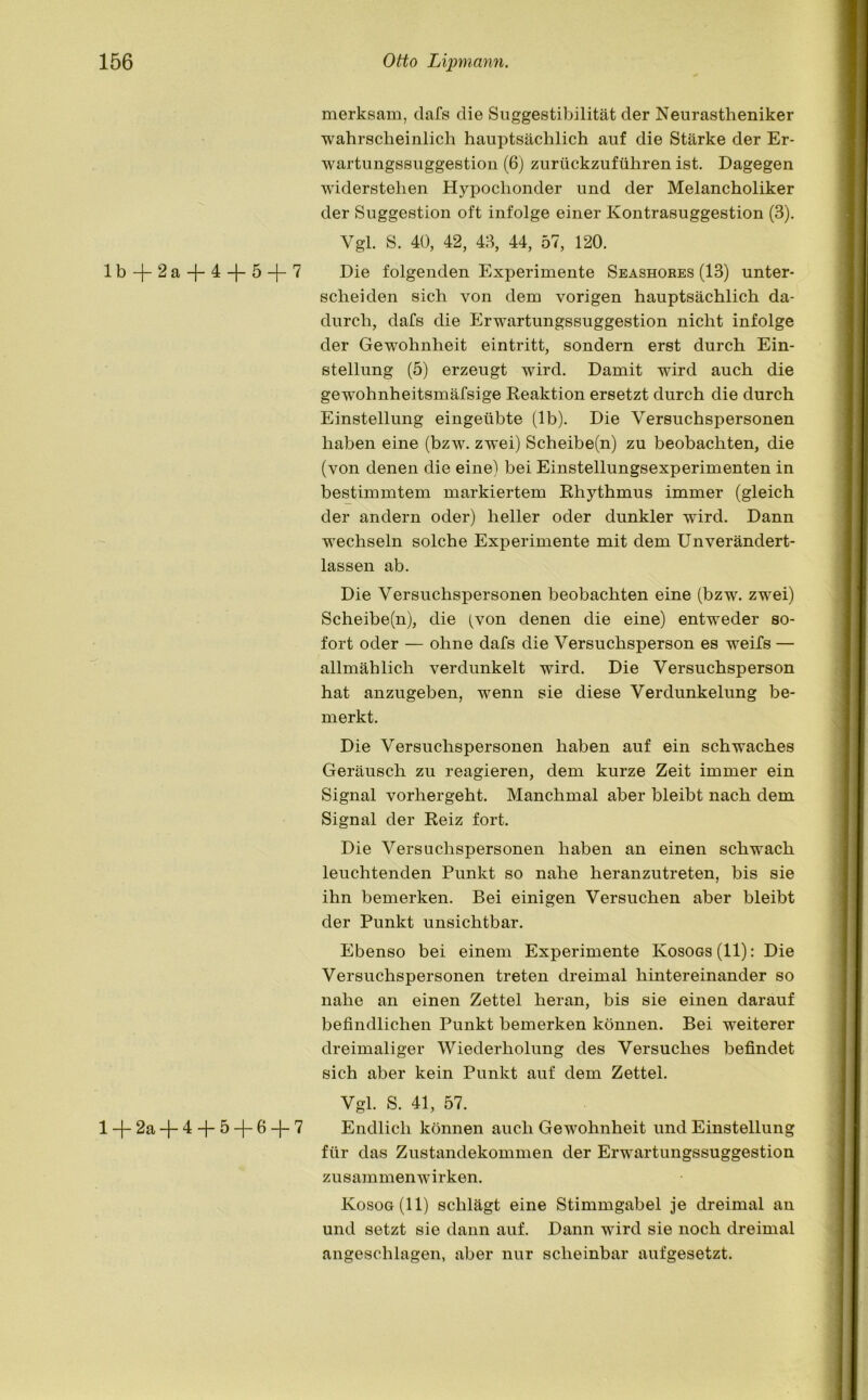 lb + 2a + 4 + 5 + 7 l + 2a + 4 + 5 + 6 + 7 merksam, dafs die Suggestibilität der Neurastheniker wahrscheinlich hauptsächlich auf die Stärke der Er- wartungssuggestion (6) zurückzuführen ist. Dagegen widerstehen Hypochonder und der Melancholiker der Suggestion oft infolge einer Kontrasuggestion (3). Vgl. S. 40, 42, 43, 44, 57, 120. Die folgenden Experimente Seashores (13) unter- scheiden sich von dem vorigen hauptsächlich da- durch, dafs die Erwartungssuggestion nicht infolge der Gewohnheit eintritt, sondern erst durch Ein- stellung (5) erzeugt wird. Damit wird auch die gewohnheitsmäfsige Reaktion ersetzt durch die durch Einstellung eingeübte (lb). Die Versuchspersonen haben eine (bzw. zwei) Scheibe(n) zu beobachten, die (von denen die eine) bei Einstellungsexperimenten in bestimmtem markiertem Rhythmus immer (gleich der andern oder) heller oder dunkler wird. Dann wechseln solche Experimente mit dem Unverändert- lassen ab. Die Versuchspersonen beobachten eine (bzw. zwei) Scheibe(n), die (von denen die eine) entweder so- fort oder — ohne dafs die Versuchsperson es weifs — allmählich verdunkelt wird. Die Versuchsperson hat anzugeben, wenn sie diese Verdunkelung be- merkt. Die Versuchspersonen haben auf ein schwaches Geräusch zu reagieren, dem kurze Zeit immer ein Signal vorhergeht. Manchmal aber bleibt nach dem Signal der Reiz fort. Die Versuchspersonen haben an einen schwach leuchtenden Punkt so nahe heranzutreten, bis sie ihn bemerken. Bei einigen Versuchen aber bleibt der Punkt unsichtbar. Ebenso bei einem Experimente Kosogs(II): Die Versuchspersonen treten dreimal hintereinander so nahe an einen Zettel heran, bis sie einen darauf befindlichen Punkt bemerken können. Bei weiterer dreimaliger Wiederholung des Versuches befindet sich aber kein Punkt auf dem Zettel. Vgl. S. 41, 57. Endlich können auch Gewohnheit und Einstellung für das Zustandekommen der Erwartungssuggestion Zusammenwirken. Kosog(II) schlägt eine Stimmgabel je dreimal an und setzt sie dann auf. Dann wird sie noch dreimal angeschlagen, aber nur scheinbar aufgesetzt.