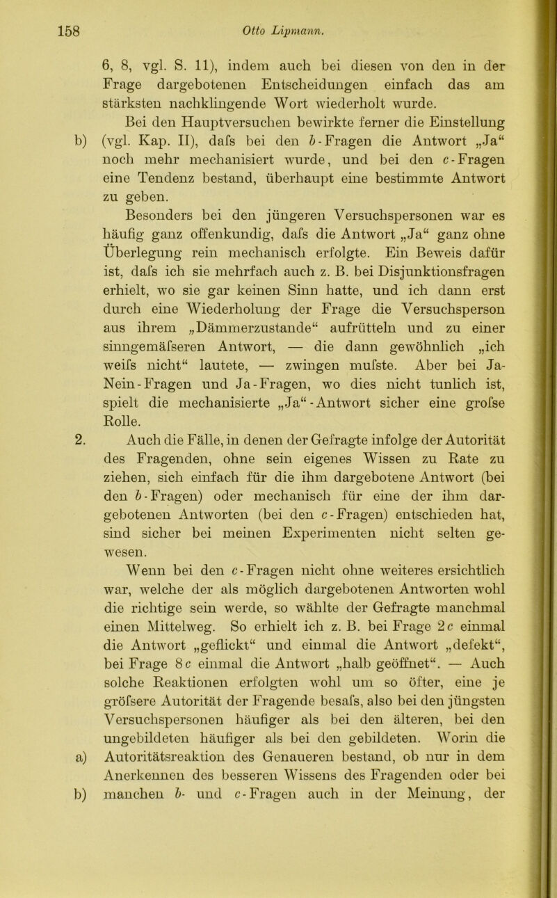 6, 8, vgl. S. 11), indem auch bei diesen von den in der Frage dargebotenen Entscheidungen einfach das am stärksten nachklingende Wort wiederholt wurde. Bei den Hauptversuchen bewirkte ferner die Einstellung b) (vgl. Kap. II), dafs bei den b- Fragen die Antwort „Ja“ noch mehr mechanisiert wurde, und bei den c- Fragen eine Tendenz bestand, überhaupt eine bestimmte Antwort zu geben. Besonders bei den jüngeren Versuchspersonen war es häufig ganz offenkundig, dafs die Antwort „Ja“ ganz ohne Überlegung rein mechanisch erfolgte. Ein Beweis dafür ist, dafs ich sie mehrfach auch z. B. bei Disjunktionsfragen erhielt, wo sie gar keinen Sinn hatte, und ich dann erst durch eine Wiederholung der Frage die Versuchsperson aus ihrem „Dämmerzustände“ aufrütteln und zu einer sinngemäfseren Antwort, — die dann gewöhnlich „ich weifs nicht“ lautete, — zwingen mufste. Aber bei Ja- Nein-Fragen und Ja-Fragen, wo dies nicht tunlich ist, spielt die mechanisierte „Ja“-Antwort sicher eine grofse Rolle. 2. Auch die Fälle, in denen der Gefragte infolge der Autorität des Fragenden, ohne sein eigenes Wissen zu Rate zu ziehen, sich einfach für die ihm dargebotene Antwort (bei den b- Fragen) oder mechanisch für eine der ihm dar- gebotenen Antworten (bei den c- Fragen) entschieden hat, sind sicher bei meinen Experimenten nicht selten ge- wesen. Wenn bei den c- Fragen nicht ohne weiteres ersichtlich war, welche der als möglich dargebotenen Antworten wohl die richtige sein werde, so wählte der Gefragte manchmal einen Mittelweg. So erhielt ich z. B. bei Frage 2 c einmal die Antwort „geflickt“ und einmal die Antwort „defekt“, bei Frage 8 c einmal die Antwort „halb geöffnet“. — Auch solche Reaktionen erfolgten wohl um so öfter, eine je gröfsere Autorität der Fragende besafs, also bei den jüngsten Versuchspersonen häufiger als bei den älteren, bei den ungebildeten häufiger als bei den gebildeten. Worin die a) Autoritätsreaktion des Genaueren bestand, ob nur in dem Anerkennen des besseren Wissens des Fragenden oder bei b) manchen b- und c- Fragen auch in der Meinung, der