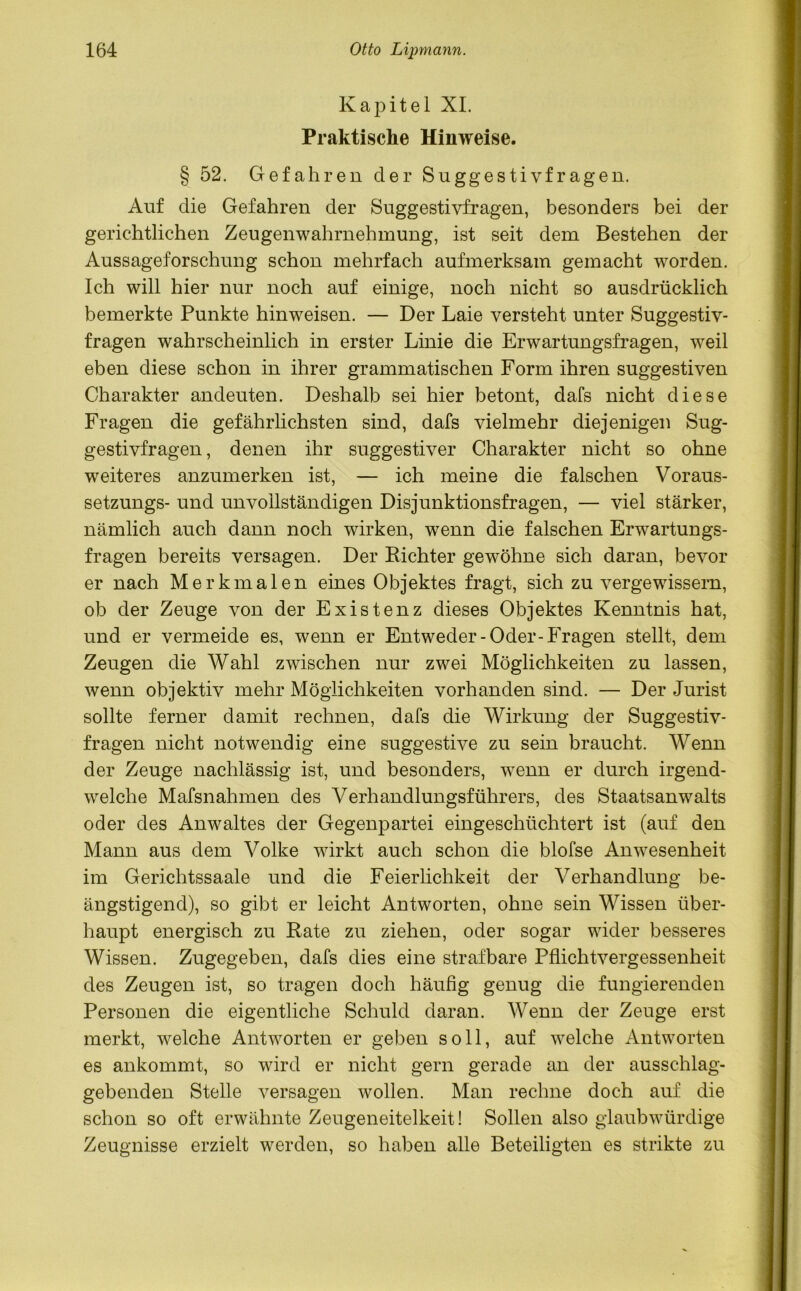 Kapitel XI. Praktische Hinweise. § 52. Gefahren der Suggestivfragen. Auf die Gefahren der Suggestivfragen, besonders bei der gerichtlichen Zeugenwahrnehmung, ist seit dem Bestehen der Aussageforschung schon mehrfach aufmerksam gemacht worden. Ich will hier nur noch auf einige, noch nicht so ausdrücklich bemerkte Punkte hinweisen. — Der Laie versteht unter Suggestiv- fragen wahrscheinlich in erster Linie die Erwartungsfragen, weil eben diese schon in ihrer grammatischen Form ihren suggestiven Charakter andeuten. Deshalb sei hier betont, dafs nicht diese Fragen die gefährlichsten sind, dafs vielmehr diejenigen Sug- gestivfragen, denen ihr suggestiver Charakter nicht so ohne weiteres anzumerken ist, — ich meine die falschen Voraus- setzungs- und unvollständigen Disjunktionsfragen, — viel stärker, nämlich auch dann noch wirken, wenn die falschen Erwartungs- fragen bereits versagen. Der Richter gewöhne sich daran, bevor er nach Merkmalen eines Objektes fragt, sich zu vergewissern, ob der Zeuge von der Existenz dieses Objektes Kenntnis hat, und er vermeide es, wenn er Entweder-Oder-Fragen stellt, dem Zeugen die Wahl zwischen nur zwei Möglichkeiten zu lassen, wenn objektiv mehr Möglichkeiten vorhanden sind. — Der Jurist sollte ferner damit rechnen, dafs die Wirkung der Suggestiv- fragen nicht notwendig eine suggestive zu sein braucht. Wenn der Zeuge nachlässig ist, und besonders, wenn er durch irgend- welche Mafsnahmen des Verhandlungsführers, des Staatsanwalts oder des Anwaltes der Gegenpartei eingeschüchtert ist (auf den Mann aus dem Volke wirkt auch schon die blofse Anwesenheit im Gerichtssaale und die Feierlichkeit der Verhandlung be- ängstigend), so gibt er leicht Antworten, ohne sein Wissen über- haupt energisch zu Rate zu ziehen, oder sogar wider besseres Wissen. Zugegeben, dafs dies eine strafbare Pflichtvergessenheit des Zeugen ist, so tragen doch häufig genug die fungierenden Personen die eigentliche Schuld daran. Wenn der Zeuge erst merkt, welche Antworten er geben soll, auf welche Antworten es ankommt, so wird er nicht gern gerade an der ausschlag- gebenden Stelle versagen wollen. Man rechne doch auf die schon so oft erwähnte Zeugeneitelkeit! Sollen also glaubwürdige Zeugnisse erzielt werden, so haben alle Beteiligten es strikte zu