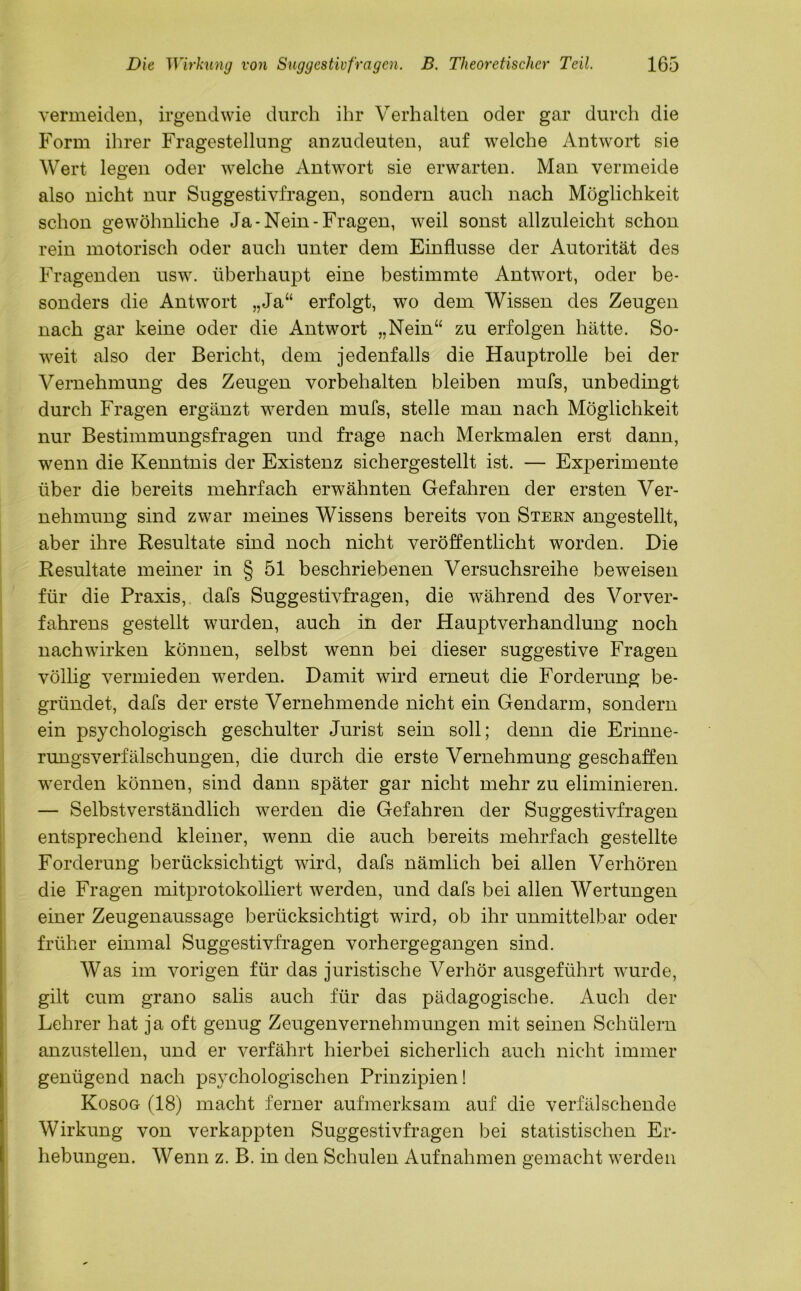 vermeiden, irgendwie durch ihr Verhalten oder gar durch die Form ihrer Fragestellung anzudeuten, auf welche Antwort sie Wert legen oder welche Antwort sie erwarten. Man vermeide also nicht nur Suggestivfragen, sondern auch nach Möglichkeit schon gewöhnliche Ja-Nein-Fragen, weil sonst allzuleicht schon rein motorisch oder auch unter dem Einflüsse der Autorität des Fragenden usw. überhaupt eine bestimmte Antwort, oder be- sonders die Antwort „Ja“ erfolgt, wo dem Wissen des Zeugen nach gar keine oder die Antwort „Nein“ zu erfolgen hätte. So- weit also der Bericht, dem jedenfalls die Hauptrolle bei der Vernehmung des Zeugen Vorbehalten bleiben mufs, unbedingt durch Fragen ergänzt werden mufs, stelle man nach Möglichkeit nur Bestimmungsfragen und frage nach Merkmalen erst dann, wenn die Kenntnis der Existenz sichergestellt ist. — Experimente über die bereits mehrfach erwähnten Gefahren der ersten Ver- nehmung sind zwar meines Wissens bereits von Stern angestellt, aber ihre Resultate sind noch nicht veröffentlicht worden. Die Resultate meiner in § 51 beschriebenen Versuchsreihe beweisen für die Praxis, dafs Suggestivfragen, die während des Vorver- fahrens gestellt wurden, auch in der Hauptverhandlung noch nach wirken können, selbst wenn bei dieser suggestive Fragen völlig vermieden werden. Damit wird erneut die Forderung be- gründet, dafs der erste Vernehmende nicht ein Gendarm, sondern ein psychologisch geschulter Jurist sein soll; denn die Erinne- rungsverfälschungen, die durch die erste Vernehmung geschaffen werden können, sind dann später gar nicht mehr zu eliminieren. — Selbstverständlich werden die Gefahren der Suggestivfragen entsprechend kleiner, wenn die auch bereits mehrfach gestellte Forderung berücksichtigt wird, dafs nämlich bei allen Verhören die Fragen mitprotokolliert werden, und dafs bei allen Wertungen einer Zeugenaussage berücksichtigt wird, ob ihr unmittelbar oder früher einmal Suggestivfragen vorhergegangen sind. Was im vorigen für das juristische Verhör ausgeführt wurde, gilt cum grano salis auch für das pädagogische. Auch der Lehrer hat ja oft genug Zeugenvernehmungen mit seinen Schülern anzustellen, und er verfährt hierbei sicherlich auch nicht immer genügend nach psychologischen Prinzipien! Kosog (18) macht ferner aufmerksam auf die verfälschende Wirkung von verkappten Suggestivfragen bei statistischen Er- hebungen. Wenn z. B. in den Schulen Aufnahmen gemacht werden
