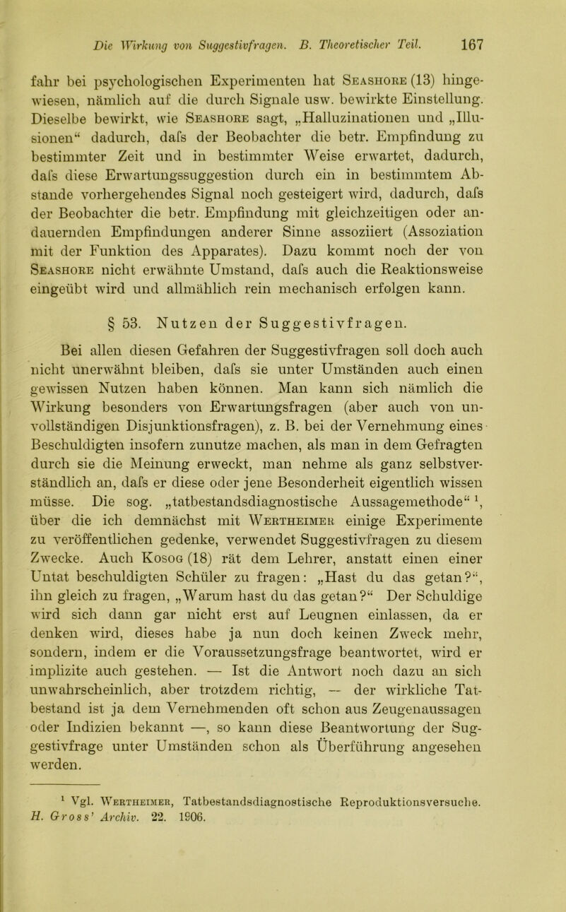 fahr bei psychologischen Experimenten hat Seashore (13) hinge- wiesen, nämlich auf die durch Signale usw. bewirkte Einstellung. Dieselbe bewirkt, wie Seashore sagt, „Halluzinationen und „Illu- sionen“ dadurch, dafs der Beobachter die betr. Empfindung zu bestimmter Zeit und in bestimmter Weise erwartet, dadurch, dafs diese Erwartungssuggestion durch ein in bestimmtem Ab- stande vorhergehendes Signal noch gesteigert wird, dadurch, dafs der Beobachter die betr. Empfindung mit gleichzeitigen oder an- dauernden Empfindungen anderer Sinne assoziiert (Assoziation mit der Funktion des Apparates). Dazu kommt noch der von Seashore nicht erwähnte Umstand, dafs auch die Reaktionsweise eingeübt wird und allmählich rein mechanisch erfolgen kann. § 53. Nutzen der Suggestivfragen. Bei allen diesen Gefahren der Suggestivfragen soll doch auch nicht unerwähnt bleiben, dafs sie unter Umständen auch einen gewissen Nutzen haben können. Man kann sich nämlich die Wirkung besonders von Erwartungsfragen (aber auch von un- vollständigen Disjunktionsfragen), z. B. bei der Vernehmung eines Beschuldigten insofern zunutze machen, als man in dem Gefragten durch sie die Meinung erweckt, man nehme als ganz selbstver- ständlich an, dafs er diese oder jene Besonderheit eigentlich wissen müsse. Die sog. „tatbestandsdiagnostische Aussagemethode“ \ über die ich demnächst mit Wertheimer einige Experimente zu veröffentlichen gedenke, verwendet Suggestivfragen zu diesem Zwecke. Auch Kosog (18) rät dem Lehrer, anstatt einen einer Untat beschuldigten Schüler zu fragen: „Hast du das getan?“, ihn gleich zu fragen, „Warum hast du das getan?“ Der Schuldige wird sich dann gar nicht erst auf Leugnen einlassen, da er denken wird, dieses habe ja nun doch keinen Zweck mehr, sondern, indem er die Voraussetzungsfrage beantwortet, wird er implizite auch gestehen. — Ist die Antwort noch dazu an sich unwahrscheinlich, aber trotzdem richtig, — der wirkliche Tat- bestand ist ja dem Vernehmenden oft schon aus Zeugenaussagen oder Indizien bekannt —, so kann diese Beantwortung der Sug- gestivfrage unter Umständen schon als Überführung angesehen werden. 1 Vgl. Wertheimer, Tatbestandsdiagnostische Reproduktionsversuche. H. Gross’ Archiv. 22. 1806.
