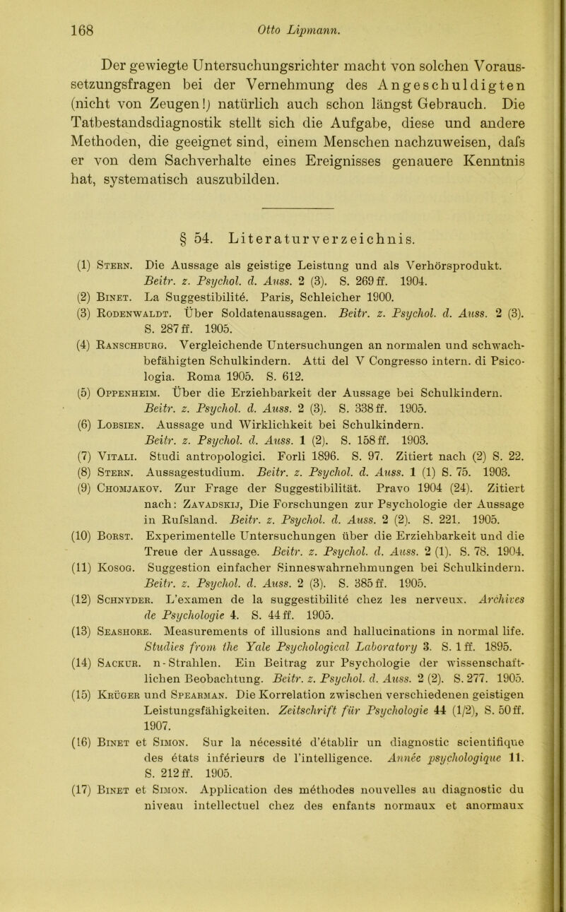 Der gewiegte Untersuchungsrichter macht von solchen Voraus- setzungsfragen bei der Vernehmung des Angeschuldigten (nicht von Zeugen!] natürlich auch schon längst Gebrauch. Die Tatbestandsdiagnostik stellt sich die Aufgabe, diese und andere Methoden, die geeignet sind, einem Menschen nachzuweisen, dafs er von dem Sachverhalte eines Ereignisses genauere Kenntnis hat, systematisch auszubilden. § 54. Literaturverzeichnis. (1) Steen. Die Aussage als geistige Leistung und als Verhörsprodukt. Beitr. z. Psychol. cl. Auss. 2 (3). S. 269 ff. 1904. (2) Binet. La Suggestibilitö. Paris, Schleicher 1900. (3) Rodenwaldt. Über Soldatenaussagen. Beitr. z. Psychol. cl. Auss. 2 (3). S. 287 ff. 1905. (4) Ranschbtjeg. Vergleichende Untersuchungen an normalen und schwach- befähigten Schulkindern. Atti del V Congresso intern, di Psico- logia. Roma 1905. S. 612. (5) Oppenheim. Über die Erziehbarkeit der Aussage bei Schulkindern. Beitr. z. Psychol. d. Auss. 2 (3). S. 338 ff. 1905. (6) Lobsien. Aussage und Wirklichkeit bei Schulkindern. Beitr. z. Psychol. d. Auss. 1 (2). S. 158 ff. 1903. (7) Vitali. Studi antropologici. Forli 1896. S. 97. Zitiert nach (2) S. 22. (8) Steen. Aussagestudium. Beitr. z. Psychol. d. Auss. 1 (1) S. 75. 1903. (9) Chomjakov. Zur Frage der Suggestibilität. Pravo 1904 (24). Zitiert nach: Zavadskij, Die Forschungen zur Psychologie der Aussage in Rufsland. Beitr. z. Psychol. d. Awss. 2 (2). S. 221. 1905. (10) Boest. Experimentelle Untersuchungen über die Erziehbarkeit und die Treue der Aussage. Beitr. z. Psychol. cl. Auss. 2 (1). S. 78. 1904. (11) Kosog. Suggestion einfacher Sinneswahrnehmungen bei Schulkindern. Beitr. z. Psychol. d. Auss. 2 (3). S. 385 ff. 1905. (12) Schnydee. L’examen de la suggestibilitd cliez les nerveux. Archives de Psychologie 4. S. 44 ff. 1905. (13) Seashoee. Measurements of illusions and hallucinations in normal life. Studies from the Ycde Psychological Laboratory 3. S. 1 ff. 1895. (14) Sackue. n-Strahlen. Ein Beitrag zur Psychologie der wissenschaft- lichen Beobachtung. Beitr. z. Psychol. cl. Auss. 2 (2). S. 277. 1905. (15) Keügee und Speabman. Die Korrelation zwischen verschiedenen geistigen Leistungsfähigkeiten. Zeitschrift für Psychologie 44 (1/2), S. 50 ff. 1907. (16) Binet et Simon. Sur la n^cessitö d’4tablir un diagnostic scientifique des ötats införieurs de rintelligence. Annee psychologique 11. S. 212 ff. 1905. (17) Binet et Simon. Application des mdthodes nouvelles au diagnostic du niveau intellectuel cliez des enfants normaux et anormaux