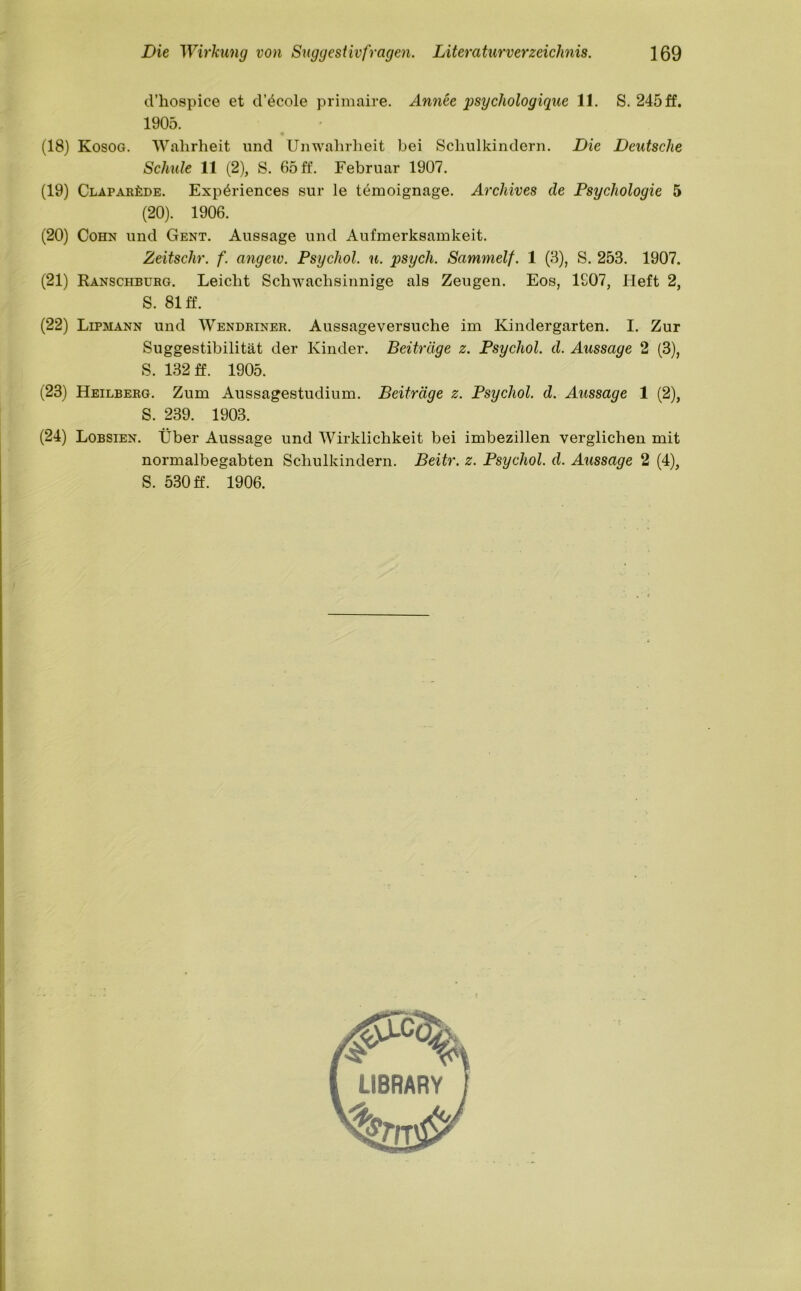 d’hospice et d’4cole primaire. Annee psychologique 11. S. 245 ff. 1905. (18) Kosog. Wahrheit und Unwahrheit bei Schulkindern. Die Deutsche Schule 11 (2), S. 65 ff. Februar 1907. (19) Claparüde. Exp^riences sur le temoignage. Archives de Psychologie 5 (20). 1906. (20) Cohn und Gent. Aussage und Aufmerksamkeit. Zeitschr. f. angew. Psycliol. u. psycli. Sammelf. 1 (3), S. 253. 1907. (21) Ranschbürg. Leicht Schwachsinnige als Zeugen. Eos, 1907, Lieft 2, (22) Lipmann und Wendriner. Aussage versuche im Kindergarten. I. Zur Suggestibilität der Kinder. Beiträge z. Psycliol. d. Aussage 2 (3), (23) Heilberg. Zum Aussagestudium. Beiträge z. Psycliol. d. Aussage 1 (2), S. 81 ff. S. 132 ff. 1905. S. 239. 1903. (24) Lobsien. Über Aussage und Wirklichkeit bei imbezillen verglichen mit normalbegabten Schulkindern. Beitr. z. Psycliol. d. Aussage 2 (4), S. 530 ff. 1906. LIBRARY