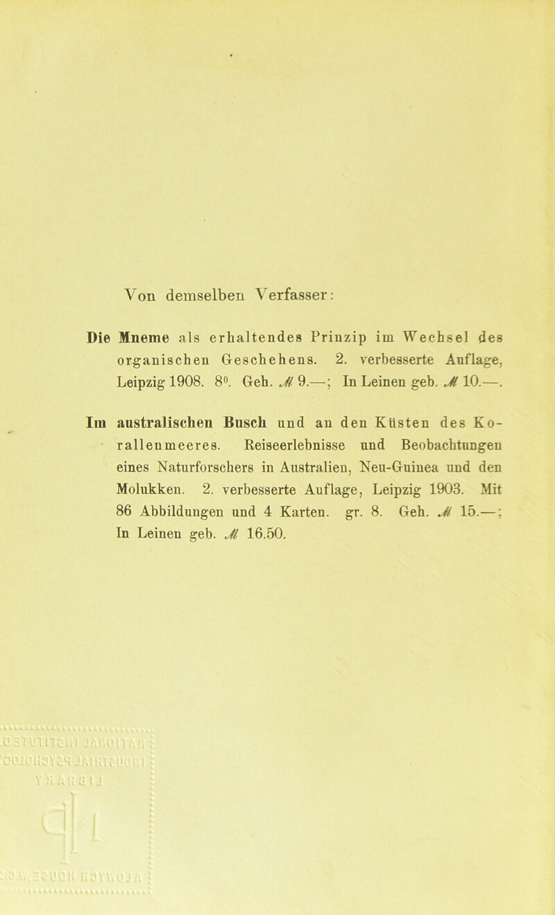 Von demselben Verfasser: Die Mneme als erhaltendes Prinzip im Wechsel des organischen Geschehens. 2. verbesserte Auflage, Leipzig 1908. 8°. Geh. Jl 9.—; In Leinen geh. M 10.—. Im australischen Busch und an den Küsten des Ko- rallenmeeres. Reiseerlebnisse und Beobachtungen eines Naturforschers in Australien, Neu-Guinea und den Molukken. 2. verbesserte Auflage, Leipzig 1903. Mit 86 Abbildungen und 4 Karten, gr. 8. Geh. Jl 15.—: In Leinen geh. Jl 16.50. i1 sYimicUl SMioit. iH’JUHüYc1! JAliiltlK! V ü /; IlillJ icUdii ül'