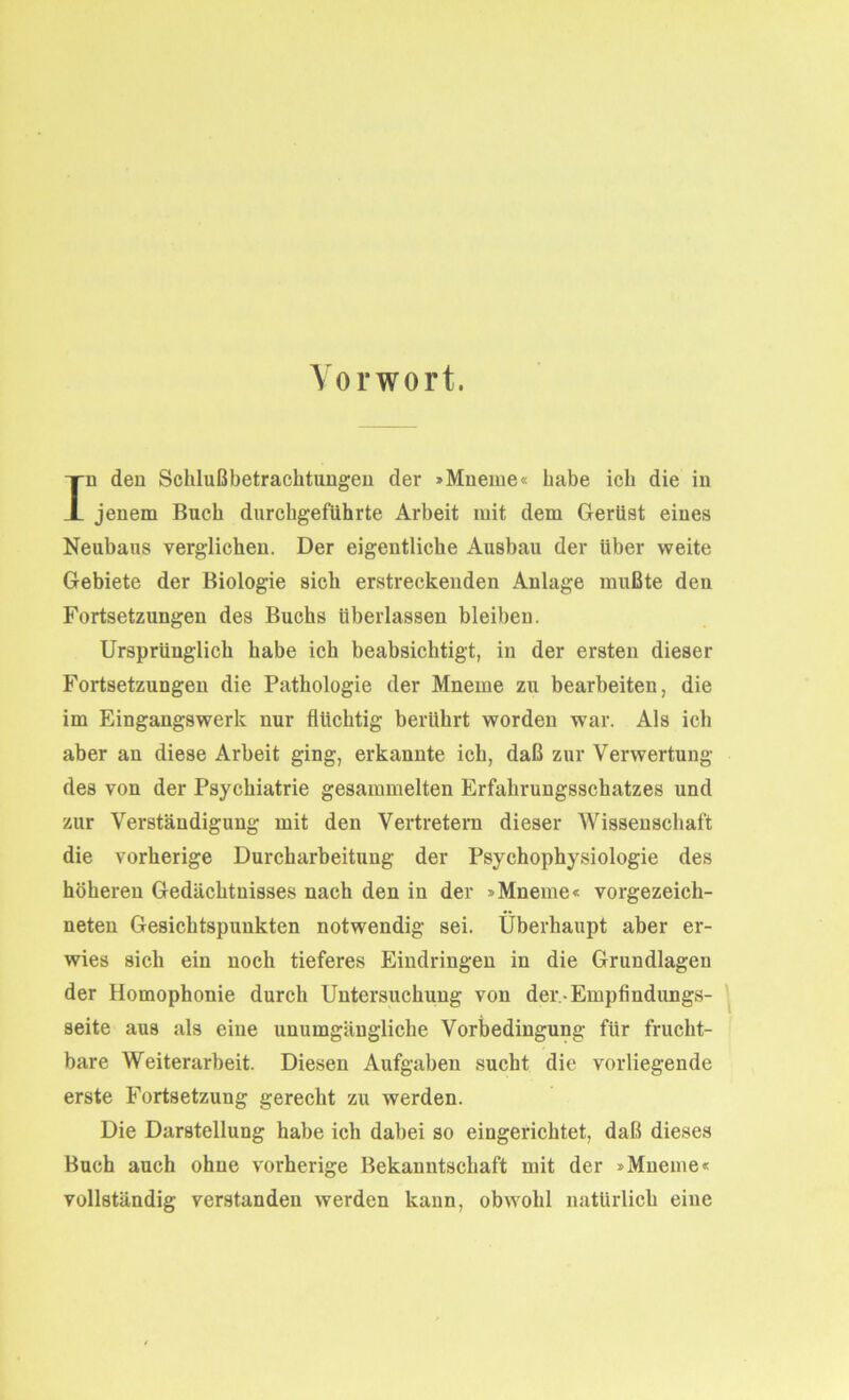 Vorwort. In den Schlußbetrachtungen der »Mneme« habe ich die in jenem Buch durchgeführte Arbeit mit dem Gerüst eines Neubaus verglichen. Der eigentliche Ausbau der Uber weite Gebiete der Biologie sich erstreckenden Anlage mußte den Fortsetzungen des Buchs überlassen bleiben. Ursprünglich habe ich beabsichtigt, in der ersten dieser Fortsetzungen die Pathologie der Mneine zu bearbeiten, die im Eingangswerk nur flüchtig berührt worden war. Als ich aber an diese Arbeit ging, erkannte ich, daß zur Verwertung des von der Psychiatrie gesammelten Erfahrungsschatzes und zur Verständigung mit den Vertretern dieser Wissenschaft die vorherige Durcharbeitung der Psychophysiologie des höheren Gedächtnisses nach den in der »Mneine« vorgezeich- neten Gesichtspunkten notwendig sei. Überhaupt aber er- wies sich ein noch tieferes Eindringen in die Grundlagen der Homophonie durch Untersuchung von der -Empfindungs- seite aus als eine unumgängliche Vorbedingung für frucht- bare Weiterarbeit. Diesen Aufgaben sucht die vorliegende erste Fortsetzung gerecht zu werden. Die Darstellung habe ich dabei so eingerichtet, daß dieses Buch auch ohne vorherige Bekanntschaft mit der »Mneme« vollständig verstanden werden kann, obwohl natürlich eine