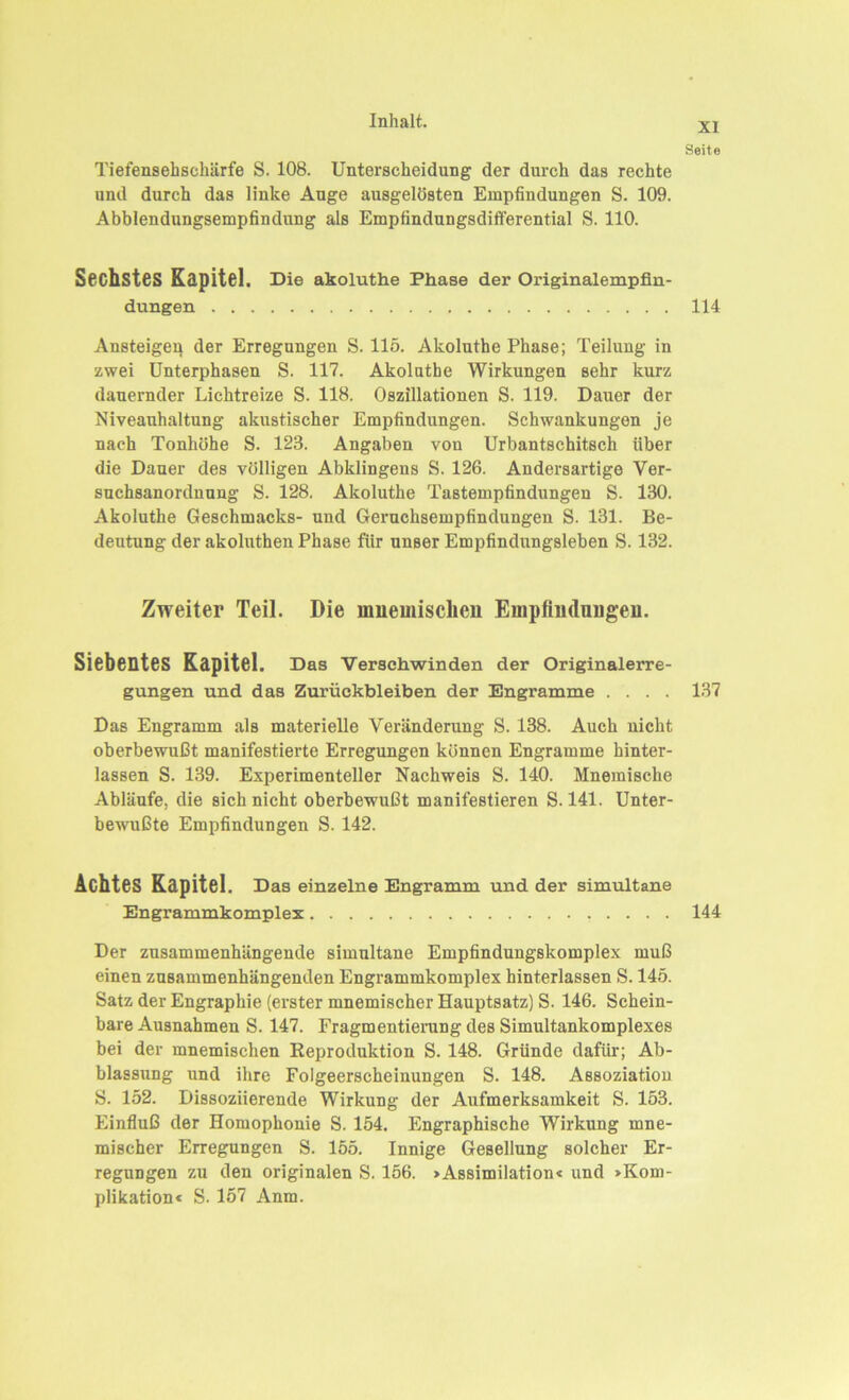 XI Seite Tiefensehschärfe S. 108. Untei’scheidung der durch das rechte und durch das linke Auge ausgelösten Empfindungen S. 109. Abblendungsempfindung als Empfindungsdifferential S. 110. Sechstes Kapitel. Die akoluthe Phase der Originalempfin- dungen 114 Ansteigen der Erregungen S. 115. Akoluthe Phase; Teilung in zwei Unterphasen S. 117. Akoluthe Wirkungen sehr kurz dauernder Lichtreize S. 118. Oszillationen S. 119. Dauer der Niveauhaltung akustischer Empfindungen. Schwankungen je nach Tonhöhe S. 123. Angaben von Urbantschitsch über die Dauer des völligen Abklingens S. 126. Andersartige Ver- suchsanordnung S. 128. Akoluthe Tastempfindungen S. 130. Akoluthe Geschmacks- und Geruchsempfindungen S. 131. Be- deutung der akoluthen Phase für unser Empfindnngsleben S. 132. Zweiter Teil. Die mnemisclien Empfindungen. Siebentes Kapitel. Das Verschwinden der Originalerre- gungen und das Zurückbleiben der Engramme .... 137 Das Engramm als materielle Veränderung S. 138. Auch nicht oberbewußt manifestierte Erregungen können Engramme hinter- lassen S. 139. Experimenteller Nachweis S. 140. Mnemisclie Abläufe, die sich nicht oberbewußt manifestieren S. 141. Unter- bewußte Empfindungen S. 142. Achtes Kapitel. Das einzelne Engramm und der simultane Engrammkomplex 144 Der zusammenhängende simultane Empfindungskomplex muß einen zusammenhängenden Engrammkomplex hinterlassen S. 145. Satz der Engraphie (erster mnemischer Hauptsatz) S. 146. Schein- bare Ausnahmen S. 147. Fragmentierung des Simultankomplexes bei der mnemisclien Reproduktion S. 148. Gründe dafür; Ab- blassung und ihre Folgeerscheinungen S. 148. Assoziation S. 152. Dissoziierende Wirkung der Aufmerksamkeit S. 153. Einfluß der Homophonie S. 154. Engraphische Wirkung mne- mischer Erregungen S. 155. Innige Gesellung solcher Er- regungen zu den originalen S. 156. »Assimilation« und »Kom- plikation« S. 157 Anm.