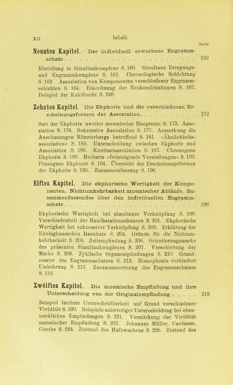 Seile Neuntes Kapitel. Der individuell erworbene Engramm- schatz 159 Einteilung in Simultankomplexe S. 160. Simultane Erregung6- und Engrammkomplexe S. 161. Chronologische Schichtung S. 162. Assoziation von Komponenten verschiedener Engramm- schichten S. 164. Einordnung der Neukombinationen S. 167. Beispiel der Kakifrucht S. 168. Zehntes Kapitel. Die Ekphorie und die verschiedenen Er- scheinungsformen der Assoziation 172 Satz der Ekphorie (zweiter mnemiscker Hauptsatz) S. 173. Asso- ziation S. 176. Sukzessive Assoziation S. 177. Anmerkung die Anschauungen Münsterbergs betreffend S. 181. »Ahnlichkeits- assoziation« S. 183. Unterscheidung zwischen Ekphorie und Assoziation S. 186. Kontrastassoziation S. 187. Chronogene Ekphorie S. 190. Herbarts »freisteigende Vorstellungen« S. 193. Phasogene Ekphorie S. 194. Übersicht der Erscheinungsformen der Ekphorie S. 195. Zusammenfassung S. 196. Elftes Kapitel. Die ekphorisehe Wertigkeit der Kompo- nenten. Nichtumkehrbarkeit mnemischer Abläufe. Zu- sammenfassendes über den individuellen Engramm- schatz 198 Ekphorisehe Wertigkeit bei simultaner Verknüpfung S. 199. Verschiedenheit der Manifestationschancen S. 201. Ekphorisehe Wertigkeit bei sukzessiver Verknüpfung S. 203. Erklärung der Ebbinghausschen Resultate S. 204. Gründe für die Nichtum- kehrbarkeit S. 205. Zeitempfindung S. 206. Orientierungsmarke des präsenten Simultankomplexes S. 207. Verschiebung der Marke S. 208. Zyklische Organempfindungen S. 210. Grund- muster des Engrammschatzes S. 212. Homophonie verhindert Umkehrung S. 213. Zusammensetzung des Engrammschatzes S. 216. Zwölftes Kapitel. Die mnemische Empfindung und ihre Unterscheidung von der Originalempfindung 218 Beispiel leichter Unterscheidbarkeit auf Grund verschiedener Vividitiit S. 220. Beispiele schwieriger Unterscheidung bei eben- merklichen Empfindungen S. 221. Verstärkung der Vividität mnemischer Empfindung S. 221. Johannes Müller, Cardanus. Goethe S. 224. Zustand des Halbwachens S. 226. Zustand des