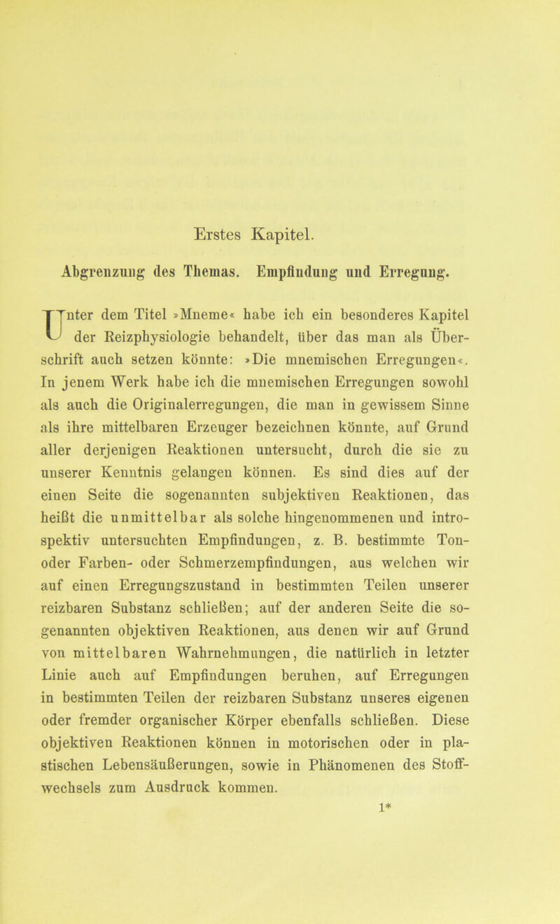 Erstes Kapitel. Abgrenzung des Themas. Empfindung und Erregung. nter dem Titel »Mneme« habe ich ein besonderes Kapitel der Reizphysiologie behandelt, über das man als Über- schrift auch setzen könnte: »Die mnemischen Erregungen«. In jenem Werk habe ich die mnemischen Erregungen sowohl als auch die Originalerregungen, die man in gewissem Sinne als ihre mittelbaren Erzeuger bezeichnen könnte, auf Grund aller derjenigen Reaktionen untersucht, durch die sie zu unserer Kenntnis gelangen können. Es sind dies auf der einen Seite die sogenannten subjektiven Reaktionen, das heißt die unmittelbar als solche hingenommenen und intro- spektiv untersuchten Empfindungen, z. B. bestimmte Ton- oder Farben- oder Schmerzempfindungen, aus welchen wir auf einen Erregungszustand in bestimmten Teilen unserer reizbaren Substanz schließen; auf der anderen Seite die so- genannten objektiven Reaktionen, aus denen wir auf Grund von mittelbaren Wahrnehmungen, die natürlich in letzter Linie auch auf Empfindungen beruhen, auf Erregungen in bestimmten Teilen der reizbaren Substanz unseres eigenen oder fremder organischer Körper ebenfalls schließen. Diese objektiven Reaktionen können in motorischen oder in pla- stischen Lebensäußerungen, sowie in Phänomenen des Stoff- wechsels zum Ausdruck kommen. l*