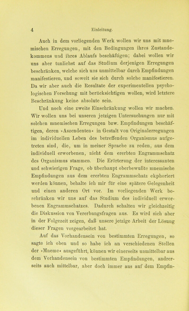 Auch in dem vorliegenden Werk wollen wir uns mit mne- mischen Erregungen, mit den Bedingungen ihres Zustande- kommens und ihres Ablaufs beschäftigen; dabei wollen wir uns aber tunlichst auf das Studium derjenigen Erregungen beschränken, welche sich uns unmittelbar durch Empfindungen manifestieren, und soweit sie sich durch solche manifestieren. Da wir aber auch die Resultate der experimentellen psycho- logischen Forschung mit berücksichtigen wollen, wird letztere Beschränkung keine absolute sein. Und noch eine zweite Einschränkung wollen wir machen. Wir wollen uns bei unseren jetzigen Untersuchungen nur mit solchen mnemischen Erregungen bzw. Empfindungen beschäf- tigen, deren »Aszendenten« in Gestalt von Originalerregungen im individuellen Leben des betreffenden Organismus aufge- treten sind, die, um in meiner Sprache zu reden, aus dem individuell erworbenen, nicht dem ererbten Engrammschatz des Organismus stammen. Die Erörterung der interessanten und schwierigen Frage, ob überhaupt oberbewußte mnemische Empfindungen aus dem ererbten Engrammschatz ekphoriert. werden können, behalte ich mir für eine spätere Gelegenheit und einen anderen Ort vor. Im vorliegenden Werk be- schränken wir uns auf das Studium des individuell erwor- benen Engrammschatzes. Dadurch schalten wir gleichzeitig die Diskussion von Vererbungsfragen aus. Es wird sich aber in der Folgezeit zeigen, daß unsere jetzige Arbeit der Lösung dieser Fragen vorgearbeitet hat. Auf das Vorhandensein von bestimmten Erregungen, so sagte ich oben und so habe ich an verschiedenen Stellen der »Mneme« ausgeftihrt, können wir einerseits unmittelbar aus dem Vorhandensein von bestimmten Empfindungen, andrer- seits auch mittelbar, aber doch immer aus auf dem Empfin-