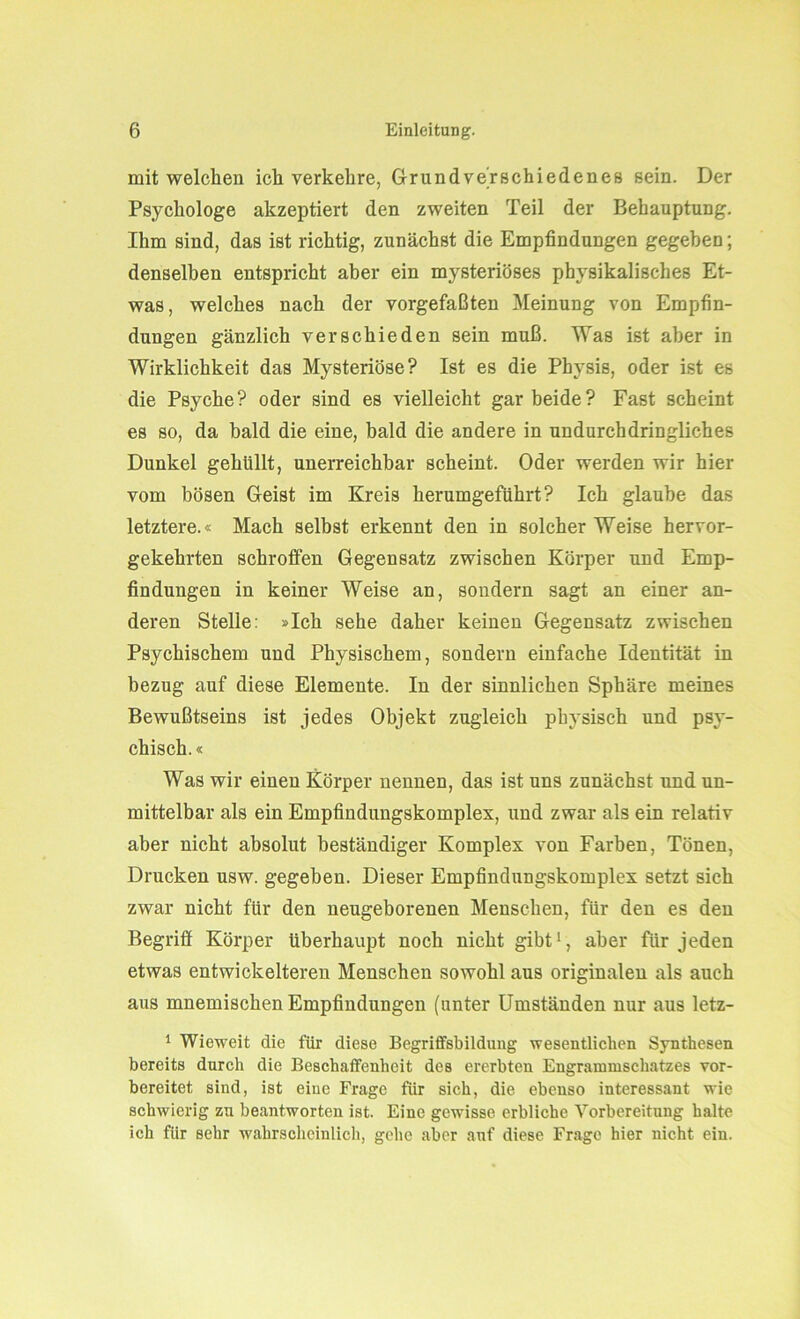 mit welchen ich verkehre, Grundverschiedenes sein. Der Psychologe akzeptiert den zweiten Teil der Behauptung. Ihm sind, das ist richtig, zunächst die Empfindungen gegeben; denselben entspricht aber ein mysteriöses physikalisches Et- was, welches nach der vorgefaßten Meinung von Empfin- dungen gänzlich verschieden sein muß. Was ist aber in Wirklichkeit das Mysteriöse? Ist es die Physis, oder ist es die Psyche? oder sind es vielleicht gar beide? Fast scheint es so, da bald die eine, bald die andere in undurchdringliches Dunkel gehüllt, unerreichbar scheint. Oder werden wir hier vom bösen Geist im Kreis herumgeführt? Ich glaube das letztere.« Mach selbst erkennt den in solcher Weise hervor- gekehrten schroffen Gegensatz zwischen Körper und Emp- findungen in keiner Weise an, sondern sagt an einer an- deren Stelle: »Ich sehe daher keinen Gegensatz zwischen Psychischem und Physischem, sondern einfache Identität in bezug auf diese Elemente. In der sinnlichen Sphäre meines Bewußtseins ist jedes Objekt zugleich physisch und psy- chisch. « Was wir einen Körper nennen, das ist uns zunächst und un- mittelbar als ein Empfindungskomplex, und zwar als ein relativ aber nicht absolut beständiger Komplex von Farben, Tönen, Drucken usw. gegeben. Dieser Empfindungskomplex setzt sich zwar nicht für den neugeborenen Menschen, für den es den Begriff Körper überhaupt noch nicht gibt1, aber für jeden etwas entwickelteren Menschen sowohl aus originalen als auch aus mnemischen Empfindungen (unter Umständen nur aus letz- 1 Wieweit die für diese Begriffsbildung wesentlichen Synthesen bereits durch die Beschaffenheit des ererbten Engrammschatzes vor- bereitet sind, ist eine Frage für sich, die ebenso interessant wie schwierig zu beantworten ist. Eine gewisse erbliche Vorbereitung halte ich für sehr wahrscheinlich, gehe aber auf diese Frage hier nicht ein.