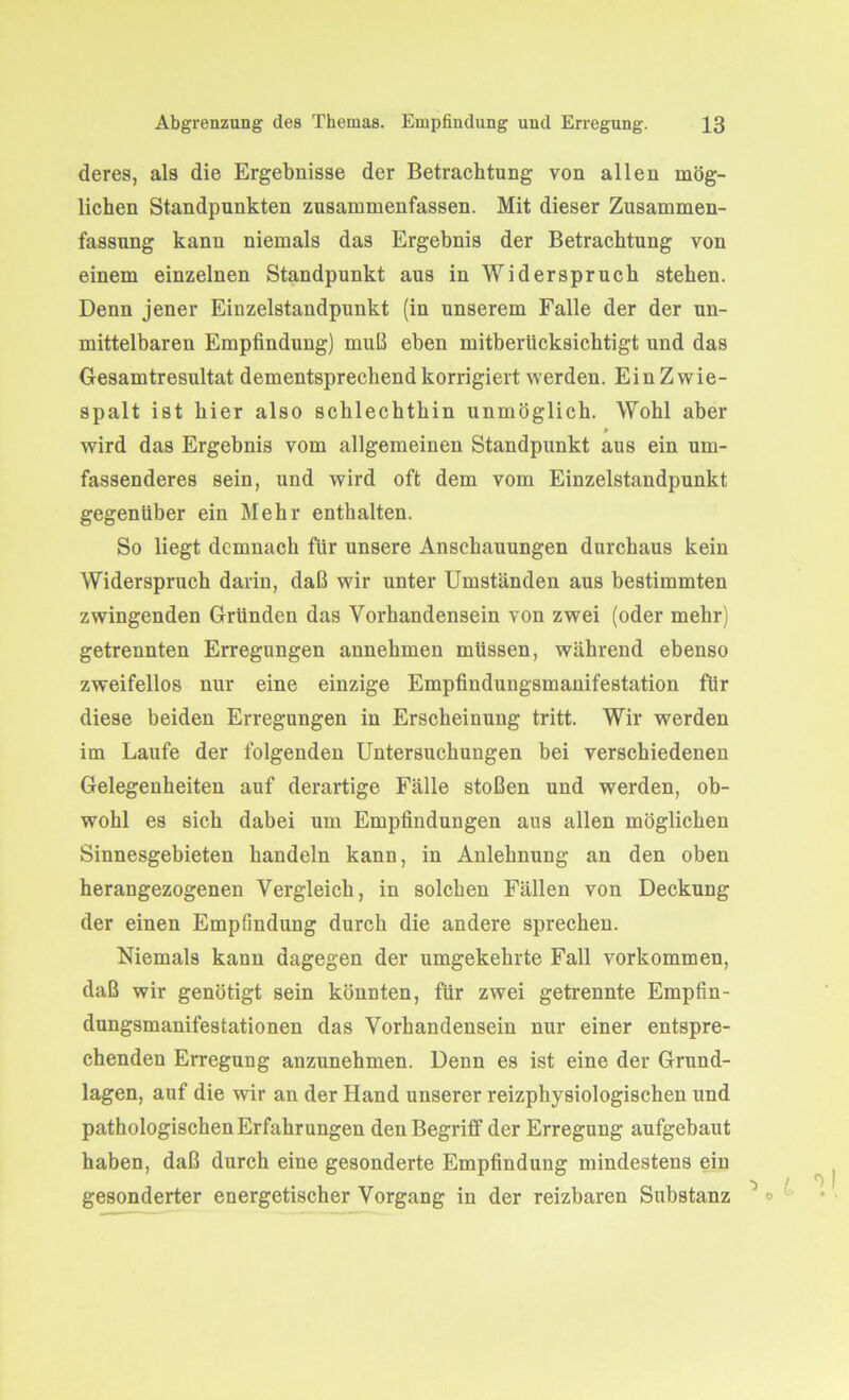 deres, als die Ergebnisse der Betrachtung von allen mög- lichen Standpunkten zusammenfassen. Mit dieser Zusammen- fassung kann niemals das Ergebnis der Betrachtung von einem einzelnen Standpunkt aus in Widerspruch stehen. Denn jener Einzelstandpunkt (in unserem Falle der der un- mittelbaren Empfindung) muß eben mitberücksichtigt und das Gesamtresultat dementsprechend korrigiert werden. Ein Zwie- spalt ist hier also schlechthin unmöglich. Wohl aber 9 wird das Ergebnis vom allgemeinen Standpunkt aus ein um- fassenderes sein, und wird oft dem vom Einzelstandpunkt gegenüber ein Mehr enthalten. So liegt demnach für unsere Anschauungen durchaus kein Widerspruch darin, daß wir unter Umständen aus bestimmten zwingenden Gründen das Vorhandensein von zwei (oder mehr) getrennten Erregungen annehmen müssen, während ebenso zweifellos nur eine einzige Empfindungsmanifestation für diese beiden Erregungen in Erscheinung tritt. Wir werden im Laufe der folgenden Untersuchungen bei verschiedenen Gelegenheiten auf derartige Fälle stoßen und werden, ob- wohl es sich dabei um Empfindungen aus allen möglichen Sinnesgebieten handeln kann, in Anlehnung an den oben herangezogenen Vergleich, in solchen Fällen von Deckung der einen Empfindung durch die andere sprechen. Niemals kann dagegen der umgekehrte Fall Vorkommen, daß wir genötigt sein könnten, für zwei getrennte Empfin- dungsmanifestationen das Vorhandensein nur einer entspre- chenden Erregung anzunehmen. Denn es ist eine der Grund- lagen, auf die wir an der Hand unserer reizphysiologischen und pathologischen Erfahrungen den Begriff der Erregung aufgebaut haben, daß durch eine gesonderte Empfindung mindestens ein gesonderter energetischer Vorgang in der reizbaren Substanz °