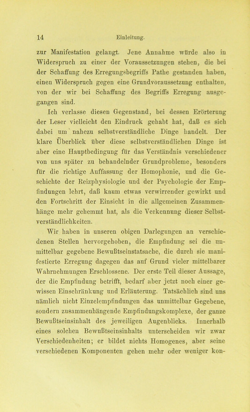 zur Manifestation gelangt. Jene Annahme würde also in Widerspruch zu einer der Voraussetzungen stehen, die hei der Schaffung des Erregungsbegritfs Pathe gestanden haben, einen Widerspruch gegen eine Grundvoraussetzung enthalten, von der wir bei Schaffung des Begriffs Erregung ausge- gangen sind. Ich verlasse diesen Gegenstand, bei dessen Erörterung der Leser vielleicht den Eindruck gehabt hat, daß es sich dabei um nahezu selbstverständliche Dinge handelt. Der klare Überblick über diese selbstverständlichen Dinge ist aber eine Hauptbedingung für das Verständnis verschiedener von uns später zu behandelnder Grundprobleme, besonders für die richtige Auffassung der Homophonie, und die Ge- schichte der Reizphysiologie und der Psychologie der Emp- findungen lehrt, daß kaum etwas verwirrender gewirkt und den Fortschritt der Einsicht in die allgemeinen Zusammen- hänge mehr gehemmt hat, als die Verkennung dieser Selbst- verständlichkeiten. Wir haben in unseren obigen Darlegungen an verschie- denen Stellen hervorgehoben, die Empfindung sei die un- mittelbar gegebene Bewußtseinstatsache, die durch sie mani- festierte Erregung dagegen das auf Grund vieler mittelbarer Wahrnehmungen Erschlossene. Der erste Teil dieser Aussage, der die Empfindung betrifft, bedarf aber jetzt noch einer ge- wissen Einschränkung und Erläuterung. Tatsächlich sind uns nämlich nicht Einzelempfindungen das unmittelbar Gegebene, sondern zusammenhängende Empfindungskomplexe, der ganze Bewußtseinsinhalt des jeweiligen Augenblicks. Innerhalb eines solchen Bewußtseinsinhalts unterscheiden wir zwar Verschiedenheiten; er bildet nichts Homogenes, aber seine verschiedenen Komponenten gehen mehr oder weniger kon-