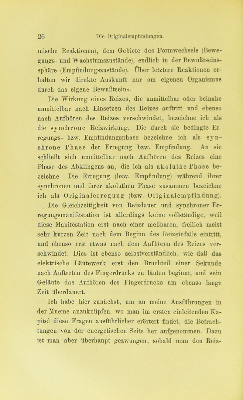 mische Reaktionen), dem Gebiete des Formwecbsels (Bewe- gung^- und Wachstumszustände), endlich in der Bewußtseins- sphäre (Empfindungszustände). Über letztere Reaktionen er- halten wir direkte Auskunft nur am eigenen Organismus durch das eigene Bewußtsein«. Die Wirkung eines Reizes, die unmittelbar oder beinahe unmittelbar nach Einsetzen des Reizes auftritt und ebenso nach Auf hören des Reizes verschwindet, bezeichne ich als die synchrone Reizwirkung. Die durch sie bedingte Er- regungs- bzw. Empfindungsphase bezeichne ich als syn- chrone Phase der Erregung bzw. Empfindung. An sie schließt sich unmittelbar nach Aufhören des Reizes eine Phase des Abklingens an, die ich als akoluthe Phase be- zeichne. Die Erregung (bzw. Empfindung) während ihrer synchronen und ihrer akoluthen Phase zusammen bezeichne ich als Originalerregung (bzw. Originalempfindung). Die Gleichzeitigkeit von Reizdauer und synchroner Er- regungsmanifestation ist allerdings keine vollständige, weil diese Manifestation erst nach einer meßbaren, freilich meist sehr kurzen Zeit nach dem Beginn des Reizeinfalls eintritt, und ebenso erst etwas nach dem Aufhören des Reizes ver- schwindet. Dies ist ebenso selbstverständlich, wie daß das elektrische Läutewerk erst den Bruchteil einer Sekunde nach Auftreten des Fingerdrucks zu läuten beginnt, und sein Geläute das Aufhören des Fingerdrucks um ebenso lange Zeit überdauert. Ich habe hier zunächst, um an meine Ausführungen in der Mneme anzuknüpfen, wo man im ersten einleitenden Ka- pitel diese Fragen ausführlicher erörtert findet, die Betrach- tungen von der energetischen Seite her aufgenommen. Dazu ist man aber überhaupt gezwungen, sobald man den Reiz-