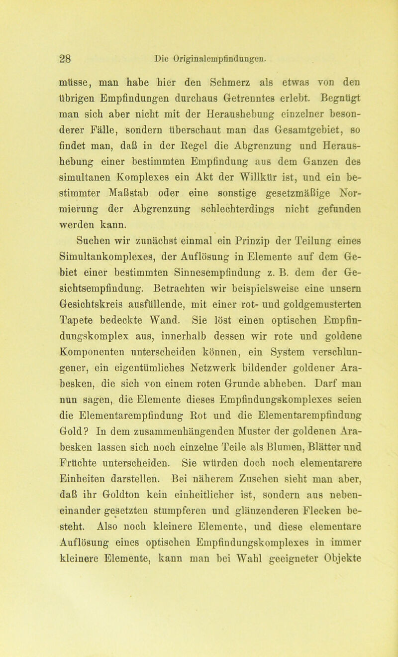 müsse, mau habe hier den Schmerz als etwas von den übrigen Empfindungen durchaus Getrenntes erlebt. Begnügt man sich aber nicht mit der Ileraushebuug einzelner beson- derer Fälle, sondern überschaut man das Gesamtgebiet, so findet man, daß in der Regel die Abgrenzung und Heraus- hebung einer bestimmten Empfindung aus dem Ganzen des simultanen Komplexes ein Akt der Willkür ist, und ein be- stimmter Maßstab oder eine sonstige gesetzmäßige Nor- mierung der Abgrenzung schlechterdings nicht gefunden werden kann. Suchen wir zunächst einmal ein Prinzip der Teilung eines Simultankomplexes, der Auflösung in Elemente auf dem Ge- biet einer bestimmten Sinnesempfindung z. B. dem der Ge- sichtsempfindung. Betrachten wir beispielsweise eine unsem Gesichtskreis ausfüllende, mit einer rot- und goldgemusterten Tapete bedeckte Wand. Sie löst einen optischen Empfin- dungskomplex aus, innerhalb dessen wir rote und goldene Komponenten unterscheiden können, ein System verschlun- gener, ein eigentümliches Netzwerk bildender goldener Ara- besken, die sich von einem roten Grunde abheben. Darf man nun sagen, die Elemente dieses Empfindungskomplexes seien die Elementarempfindung Rot und die Elementarempfindung Gold? In dem zusammenhängenden Muster der goldenen Ara- besken lassen sich noch einzelne Teile als Blumen, Blätter und Früchte unterscheiden. Sie würden doch noch elementarere Einheiten darstellen. Bei näherem Zusehen sieht man aber, daß ihr Goldton kein einheitlicher ist, sondern aus neben- einander gesetzten stumpferen und glänzenderen Flecken be- steht. Also noch kleinere Elemente, und diese elementare Auflösung eines optischen Empfindungskomplexes in immer kleinere Elemente, kann man bei Wahl geeigneter Objekte