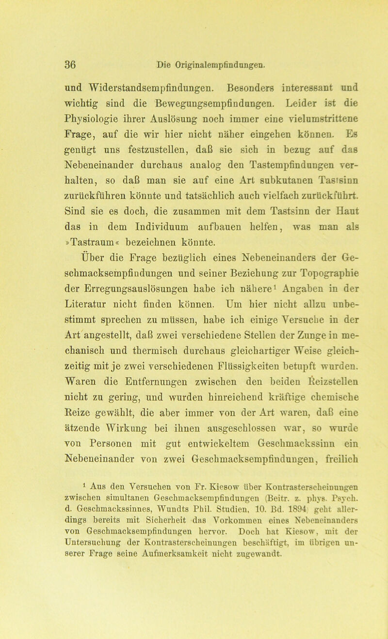 und Widerstandsempfindungen. Besonders interessant und wichtig sind die Bewegungsempfindungen. Leider ist die Physiologie ihrer Auslösung noch immer eine vielumstrittene Frage, auf die wir hier nicht näher eingehen können. Es genügt uns festzustellen, daß sie sich in bezug auf das Nebeneinander durchaus analog den Tastempfindungen ver- halten, so daß man sie auf eine Art subkutanen Tastsinn zurückführen könnte und tatsächlich auch vielfach zurückführt. Sind sie es doch, die zusammen mit dem Tastsinn der Haut das in dem Individuum aufbauen helfen, was man als »Tastraum« bezeichnen könnte. Über die Frage bezüglich eines Nebeneinanders der Ge- schmacksempfindungen und seiner Beziehung zur Topographie der Erregungsauslösungen habe ich nähere1 Angaben in der Literatur nicht finden können. Um hier nicht allzu unbe- stimmt sprechen zu müssen, habe ich einige Versuche in der Art angestellt, daß zwei verschiedene Stellen der Zunge in me- chanisch und thermisch durchaus gleichartiger Weise gleich- zeitig mit je zwei verschiedenen Flüssigkeiten betupft wurden. Waren die Entfernungen zwischen den beiden Reizstellen nicht zu gering, und wurden hinreichend kräftige chemische Reize gewählt, die aber immer von der Art waren, daß eine ätzende Wirkung bei ihnen ausgeschlossen war, so wurde von Personen mit gut entwickeltem Geschmackssinn ein Nebeneinander von zwei Geschmacksempfindungen, freilich 1 Aus den Versuchen von Fr. Kiesow über Kontrasterscheinungen zwischen simultanen Geschmacksempfindungen (Beitr. z. phys. Psych. d. Geschmackssinnes, Wundts Phil. Studien, 10. Bd. 1S94 geht aller- dings bereits mit Sicherheit das Vorkommen eines Nebeneinanders von Geschmacksempfindungen hervor. Doch hat Kiesow, mit der Untersuchung der Kontrasterscheinuugen beschäftigt, im übrigen un- serer Frage seine Aufmerksamkeit nicht zugewandt.