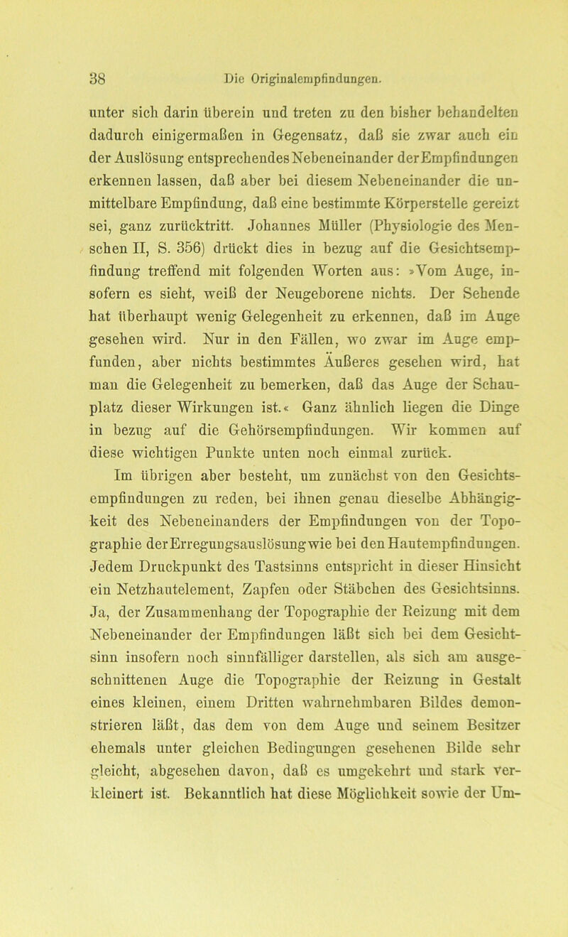 unter sich darin überein und treten zu den bisher behandelten dadurch einigermaßen in Gegensatz, daß sie zwar auch ein der Auslösung entsprechendes Nebeneinander der Empfindungen erkennen lassen, daß aber bei diesem Nebeneinander die un- mittelbare Empfindung, daß eine bestimmte Körperstelle gereizt sei, ganz zurücktritt. Johannes Müller (Physiologie des Men- schen II, S. 356) drückt dies in bezug auf die Gesichtsemp- findung treffend mit folgenden Worten aus: »Vom Auge, in- sofern es sieht, weiß der Neugeborene nichts. Der Sehende hat überhaupt wenig Gelegenheit zu erkennen, daß im Auge gesehen wird. Nur in den Fällen, wo zwar im Auge emp- funden, aber nichts bestimmtes Außeres gesehen wird, hat man die Gelegenheit zu bemerken, daß das Auge der Schau- platz dieser Wirkungen ist.« Ganz ähnlich liegen die Dinge in bezug auf die Gehörsempfindungen. Wir kommen auf diese wichtigen Punkte unten noch einmal zurück. Im übrigen aber besteht, um zunächst von den Gesichts- empfindungen zu reden, bei ihnen genau dieselbe Abhängig- keit des Nebeneinanders der Empfindungen von der Topo- graphie der Erregungsauslösung wie bei den Hautempfindungen. Jedem Druckpunkt des Tastsinns entspricht in dieser Hinsicht ein Netzhautelement, Zapfen oder Stäbchen des Gesichtsinns. Ja, der Zusammenhang der Topographie der Reizung mit dem Nebeneinander der Empfindungen läßt sich bei dem Gesicht- sinn insofern noch sinnfälliger darstellen, als sich am ausge- schnittenen Auge die Topographie der Reizung in Gestalt eines kleinen, einem Dritten wahrnehmbaren Bildes demon- strieren läßt, das dem von dem Auge und seinem Besitzer ehemals unter gleichen Bedingungen gesehenen Bilde sehr gleicht, abgesehen davon, daß es umgekehrt und stark ver- kleinert ist. Bekanntlich hat diese Möglichkeit sowie der Um-