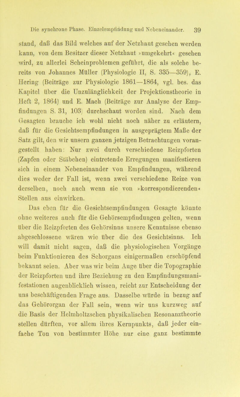 stand, daß das Bild welches auf der Netzhaut gesehen werden kann, von dem Besitzer dieser Netzhaut »umgekehrt« gesehen wird, zu allerlei Scheinproblemen geführt, die als solche be- reits von Johannes Müller (Physiologie II, S. 335—359), E. Hering (Beiträge zur Physiologie 1861—1864, vgl. bes. das Kapitel über die Unzulänglichkeit der Projektionstheorie in Heft 2, 1864) und E. Mach (Beiträge zur Analyse der Emp- findungen S. 31, 103) durchschaut worden sind. Nach dem Gesagten brauche ich wohl nicht noch näher zu erläutern, daß für die Gesichtsempfindungen in ausgeprägtem Maße der Satz gilt, den wir unsern ganzen jetzigen Betrachtungen voran- gestellt haben: Nur zwei durch verschiedene Reizpforten (Zapfen oder Stäbchen) eintretende Erregungen manifestieren sich in einem Nebeneinander von Empfindungen, während dies weder der Fall ist, wenn zwei verschiedene Reize von derselben, noch auch wenn sie von »korrespondierenden« Stellen aus einwirken. Das eben für die Gesichtsempfiudungen Gesagte könnte ohne weiteres auch für die Gehörsempfindungen gelten, wenn über die Reizpforten des Gehörsinns unsere Kenntnisse ebenso abgeschlossene wären wie über die des Gesichtsinns. Ich will damit nicht sagen, daß die physiologischen Vorgänge beim Funktionieren des Sehorgans einigermaßen erschöpfend bekannt seien. Aber was wir beim Auge über die Topographie der Reizpforten und ihre Beziehung zu den Empfindungsmani- festationen augenblicklich wissen, reicht zur Entscheidung der uns beschäftigenden Frage aus. Dasselbe würde in bezug auf das Gehörorgan der Fall sein, wenn wir uns kurzweg auf die Basis der Helmholtzschen physikalischen Resonanztheorie stellen dürften, vor allem ihres Kernpunkts, daß jeder ein- fache Ton von bestimmter Höhe nur eine ganz bestimmte