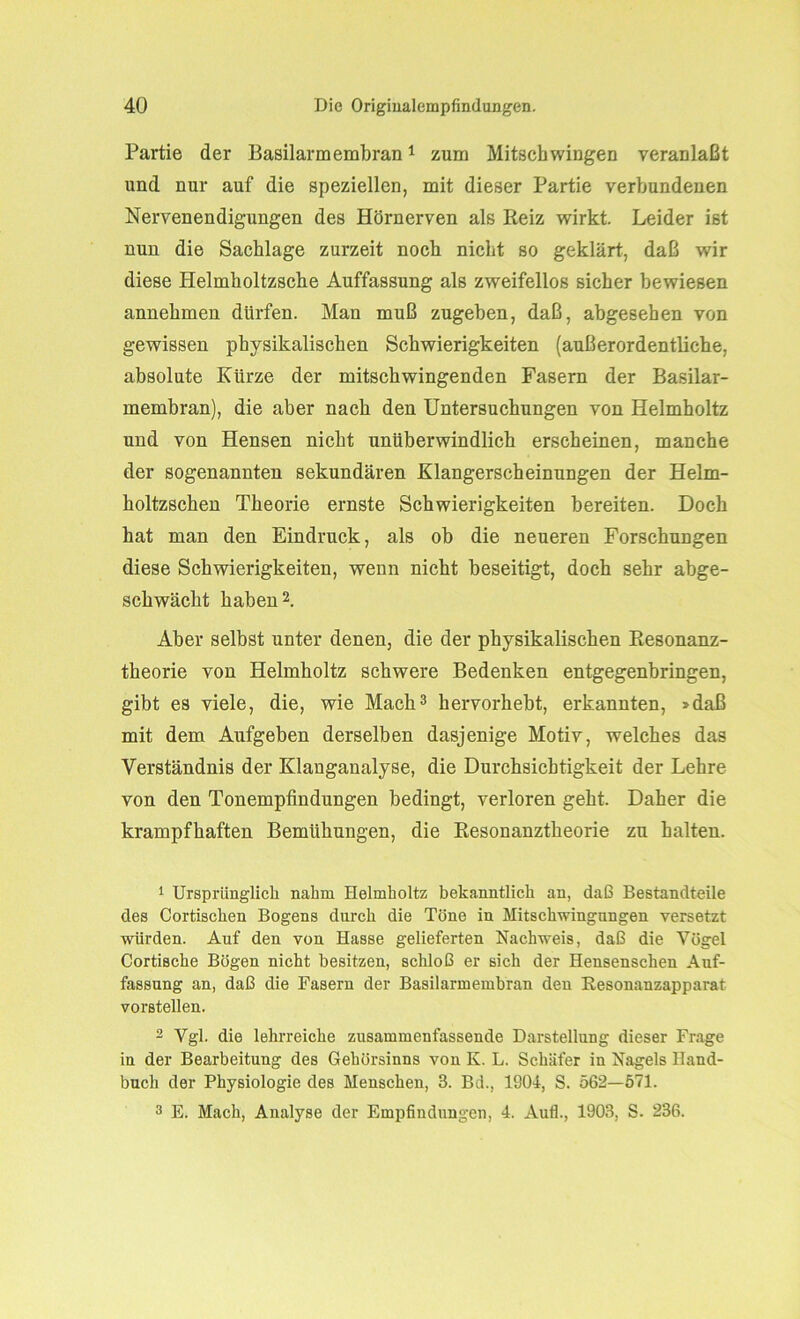 Partie der Basilarmembran1 zum Mitschwingen veranlaßt und nur auf die speziellen, mit dieser Partie verbundenen Nervenendigungen des Hörnerven als Reiz wirkt. Leider ist nun die Sachlage zurzeit noch nicht so geklärt, daß wir diese Helmholtzsche Auffassung als zweifellos sicher bewiesen annehmen dürfen. Man muß zugeben, daß, abgesehen von gewissen physikalischen Schwierigkeiten (außerordentliche, absolute Kürze der mitschwingenden Fasern der Basilar- membran), die aber nach den Untersuchungen von Helmholtz und von Hensen nicht unüberwindlich erscheinen, manche der sogenannten sekundären Klangerscheinungen der Helm- holtzschen Theorie ernste Schwierigkeiten bereiten. Doch hat man den Eindruck, als ob die neueren Forschungen diese Schwierigkeiten, wenn nicht beseitigt, doch sehr abge- schwächt haben2. Aber selbst unter denen, die der physikalischen Resonanz- theorie von Helmholtz schwere Bedenken entgegenbringen, gibt es viele, die, wie Mach3 hervorhebt, erkannten, »daß mit dem Aufgeben derselben dasjenige Motiv, welches das Verständnis der Klanganalyse, die Durchsichtigkeit der Lehre von den Tonempfindungen bedingt, verloren geht. Daher die krampfhaften Bemühungen, die Resonanztheorie zu halten. 1 Ursprünglich nahm Helmholtz bekanntlich an, daß Bestandteile des Cortischen Bogens durch die Töne in Mitschwingnngen versetzt würden. Auf den von Hasse gelieferten Nachweis, daß die Vögel Cortische Bögen nicht besitzen, schloß er sich der Hensenschen Auf- fassung an, daß die Fasern der Basilarmembran den Resonanzapparat vorstellen. 2 Vgl. die lehrreiche zusammenfassende Darstellung dieser Frage in der Bearbeitung des Gehörsinns von K. L. Schäfer in Nagels Hand- buch der Physiologie des Menschen, 3. Bei., 1804, S. 562—571. 3 E. Mach, Analyse der Empfindungen, 4. Aufl., 1903, S. 236.