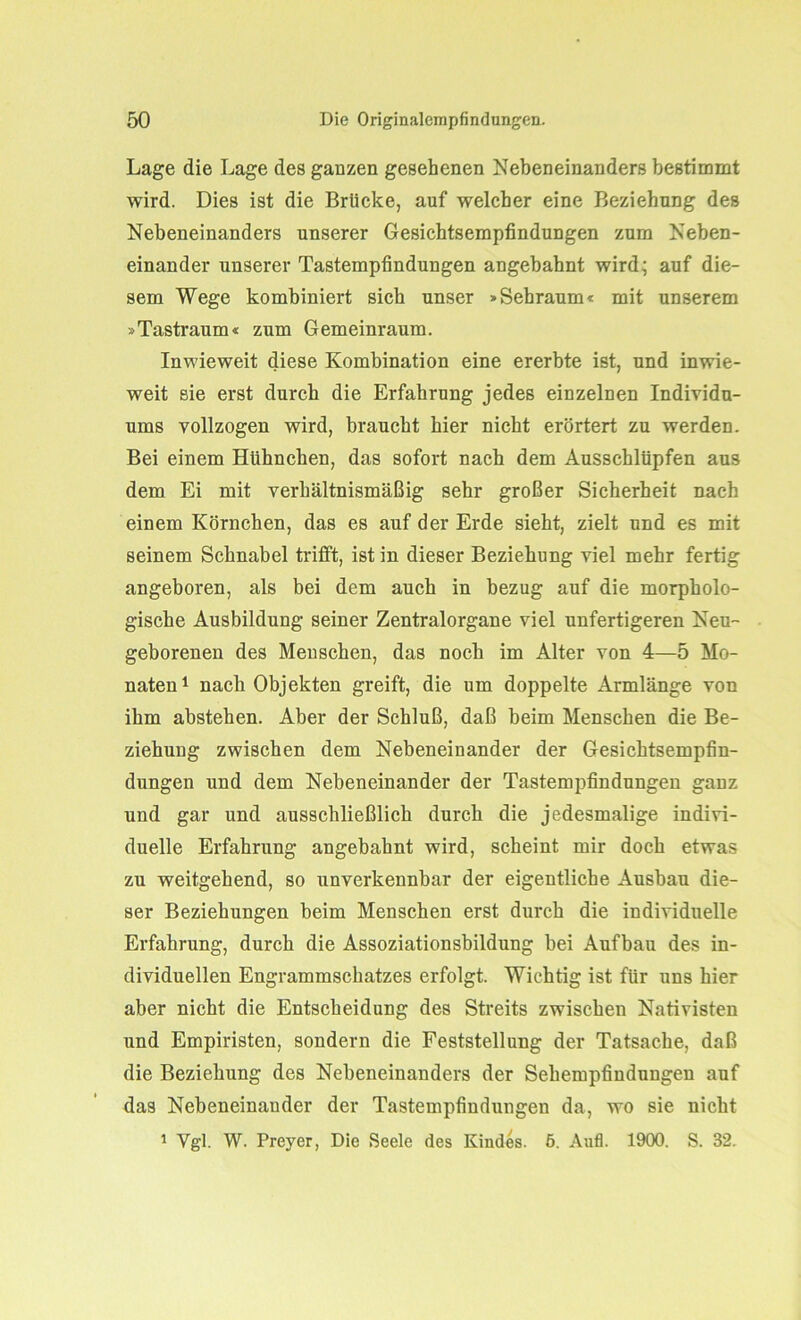 Lage die Lage des ganzen gesehenen Nebeneinanders bestimmt wird. Dies ist die Brücke, auf welcher eine Beziehung des Nebeneinanders unserer Gesichtsempfindungen zum Neben- einander unserer Tastempfindungen angebahnt wird; auf die- sem Wege kombiniert sich unser »Sehraum« mit unserem »Tastraum« zum Gemeinraum. Inwieweit diese Kombination eine ererbte ist, und inwie- weit sie erst durch die Erfahrung jedes einzelnen Individu- ums vollzogen wird, braucht hier nicht erörtert zu werden. Bei einem Hühnchen, das sofort nach dem Ausschlüpfen aus dem Ei mit verhältnismäßig sehr großer Sicherheit nach einem Körnchen, das es auf der Erde sieht, zielt und es mit seinem Schnabel trifft, ist in dieser Beziehung viel mehr fertig angeboren, als bei dem auch in bezug auf die morpholo- gische Ausbildung seiner Zentralorgane viel unfertigeren Neu- geborenen des Menschen, das noch im Alter von 4—5 Mo- naten1 nach Objekten greift, die um doppelte Armlänge von ihm abstehen. Aber der Schluß, daß beim Menschen die Be- ziehung zwischen dem Nebeneinander der Gesichtsempfin- dungen und dem Nebeneinander der Tastempfindungen ganz und gar und ausschließlich durch die jedesmalige indivi- duelle Erfahrung angebahnt wird, scheint mir doch etwas zu weitgehend, so unverkennbar der eigentliche Ausbau die- ser Beziehungen beim Menschen erst durch die individuelle Erfahrung, durch die Assoziationsbildung bei Aufbau des in- dividuellen Engrammschatzes erfolgt. Wichtig ist für uns hier aber nicht die Entscheidung des Streits zwischen Nativisten und Empiristen, sondern die Feststellung der Tatsache, daß die Beziehung des Nebeneinanders der Sehempfindungen auf das Nebeneinander der Tastempfindungen da, wo sie nicht 1 Vgl. W. Preyer, Die Seele des Kindes. 5. Aufl. 1900. S. 32.