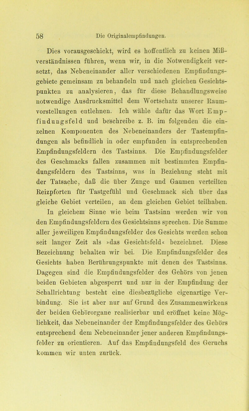 Dies vorausgeschickt, wird es hoffentlich zu keinen Miß- verständnissen führen, wenn wir, in die Notwendigkeit ver- setzt, das Nebeneinander aller verschiedenen Empfindungs- gebiete gemeinsam zu behandeln und nach gleichen Gesichts- punkten zu analysieren, das für diese Behandlungsweise notwendige Ausdrucksmittel dem Wortschatz unserer Raum- vorstellungen entlehnen. Ich wähle dafür das Wort Emp- findungsfeld und beschreibe z. B. im folgenden die ein- zelnen Komponenten des Nebeneinanders der Tastempfin- dungen als befindlich in oder empfunden in entsprechenden Empfindungsfeldern des Tastsinns. Die Empfindungsfelder des Geschmacks fallen zusammen mit bestimmten Empfin- dungsfeldern des Tastsinns, was in Beziehung steht mit der Tatsache, daß die über Zunge und Gaumen verteilten Reizpforten für Tastgefühl und Geschmack sich über das gleiche Gebiet verteilen, an dem gleichen Gebiet teilhaben. In gleichem Sinne wie beim Tastsinn werden wir von den Empfindungsfeldern des Gesichtsinns sprechen. Die Summe aller jeweiligen Empfindungsfelder des Gesichts werden schon seit langer Zeit als »das Gesichtsfeld« bezeichnet. Diese Bezeichnung behalten wir bei. Die Empfindungsfelder des Gesichts haben Berührungspunkte mit denen des Tastsinns. Dagegen sind die Empfindungsfelder des Gehörs von jenen beiden Gebieten abgesperrt und nur in der Empfindung der Schallrichtung besteht eine diesbezügliche eigenartige Ver- bindung. Sie ist aber nur auf Grund des Zusammenwirkens der beiden Gehörorgane realisierbar und eröffnet keine Mög- lichkeit, das Nebeneinander der Empfindungsfelder des Gehörs entsprechend dem Nebeneinander jener anderen Empfindungs- felder zu orientieren. Auf das Empfiudungsfeld des Geruchs kommen wir unten zurück.