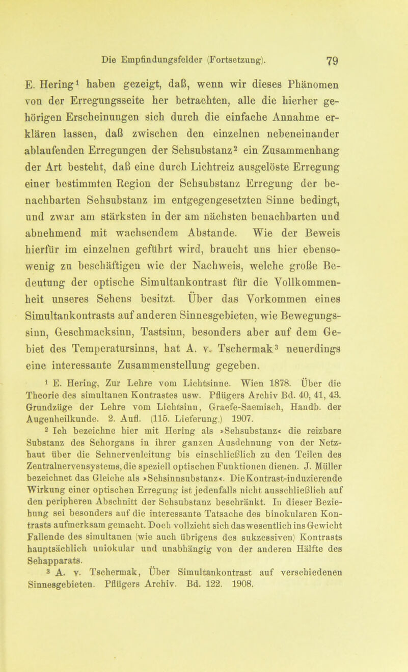 E. Hering1 haben gezeigt, daß, wenn wir dieses Phänomen von der Erregungsseite her betrachten, alle die hierher ge- hörigen Erscheinungen sich durch die einfache Annahme er- klären lassen, daß zwischen den einzelnen nebeneinander ablaufenden Erregungen der Sehsubstanz2 ein Zusammenhang der Art besteht, daß eine durch Lichtreiz ausgelöste Erregung einer bestimmten Region der Sehsubstanz Erregung der be- nachbarten Sehsubstanz im entgegengesetzten Sinne bedingt, und zwar am stärksten in der am nächsten benachbarten und abnehmend mit wachsendem Abstande. Wie der Beweis hierfür im einzelnen geführt wird, braucht uns hier ebenso- wenig zu beschäftigen wie der Nachweis, welche große Be- deutung der optische Simultankontrast für die Vollkommen- heit unseres Sehens besitzt. Über das Vorkommen eines Simultankontrasts auf anderen Sinnesgebieten, wie Bewegungs- siun, Geschmacksinn, Tastsinn, besonders aber auf dem Ge- biet des Temperatursinns, hat A. v. Tschermak3 neuerdings eine interessante Zusammenstellung gegeben. 1 E. Hering, Zur Lehre vom Lichtsinne. Wien 1878. Über die Theorie des simultanen Kontrastes usw. Pflügers Archiv Bd. 40, 41, 43. Grundzüge der Lehre vom Lichtsinn, Graefe-Saemisch, Handb. der Augenheilkunde. 2. Aufl. (115. Lieferung.) 1907. 2 Ich bezeichne hier mit Hering als »Sehsubstanz« die reizbare Substanz des Sehorgans in ihrer ganzen Ausdehnung von der Netz- haut über die Sehnervenleitung bis einschließlich zu den Teilen des Zentralnervensystems, die speziell optischen Funktionen dienen. J. Müller bezeichnet das Gleiche als »Sehsinnsubstanz«. DieKontrast-induzierende Wirkung einer optischen Erregung ist jedenfalls nicht ausschließlich auf den peripheren Abschnitt der Sehsubstanz beschränkt. In dieser Bezie- hung sei besonders auf die interessante Tatsache des binokularen Kon- trasts aufmerksam gemacht. Doch vollzieht sich das wesentlich ins Gewicht Fallende des simultanen (wie auch übrigens des sukzessiven) Kontrasts hauptsächlich uniokular und unabhängig von der anderen Hälfte des Sehapparats. 3 A. v. Tschermak, Über Simultankontrast auf verschiedenen Sinnesgebieten. Pflügers Archiv. Bd. 122. 1908.