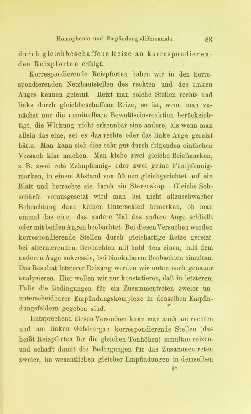 durch gleichbeschaffene Reize an korrespondieren- den Reizpforten erfolgt. Korrespondierende Reizpforten haben wir in den korre- spondierenden Netzhautstellen des rechten und des linken Auges kennen gelernt. Reizt man solche Stellen rechts und links durch gleichbeschaffene Reize, so ist, wenn man zu- nächst nur die unmittelbare Bewußtseinsreaktion berücksich- tigt, die Wirkung nicht erkennbar eine andere, als wenn man allein das eine, sei es das rechte oder das linke Auge gereizt hätte. Man kann sich dies sehr gut durch folgenden einfachen Versuch klar machen. Man klebe zwei gleiche Briefmarken, z. B. zwei rote Zehnpfennig- oder zwei grüne Fünfpfennig- marken, in einem Abstand von 55 mm gleichgerichtet auf ein Blatt und betrachte sie durch ein Stereoskop. Gleiche Seh- schärfe vorausgesetzt wird man bei nicht allzuschwacher Beleuchtung dann keinen Unterschied bemerken, ob man einmal das eine, das andere Mal das andere Auge schließt oder mit beiden Augen beobachtet. Bei diesen Versuchen werden korrespondierende Stellen durch gleichartige Reize gereizt, bei alternierendem Beobachten mit bald dem einen, bald dem anderen Auge sukzessiv, bei binokularem Beobachten simultan. Das Resultat letzterer Reizung werden wir unten noch genauer analysieren. Hier wollen wir nur konstatieren, daß in letzterem Falle die Bedingungen für ein Zusammentreten zweier un- unterscheidbarer Empfindungskomplexe in denselben Empfin- dungsfeldern gegeben sind. Entsprechend diesen Versuchen kann man auch am rechten und am linken Gehörorgan korrespondierende Stellen (das heißt Reizpforten für die gleichen Tonhöhen) simultan reizen, und schafft damit die Bedingungen für das Zusammentreten zweier, im wesentlichen gleicher Empfindungen in demselben 6*