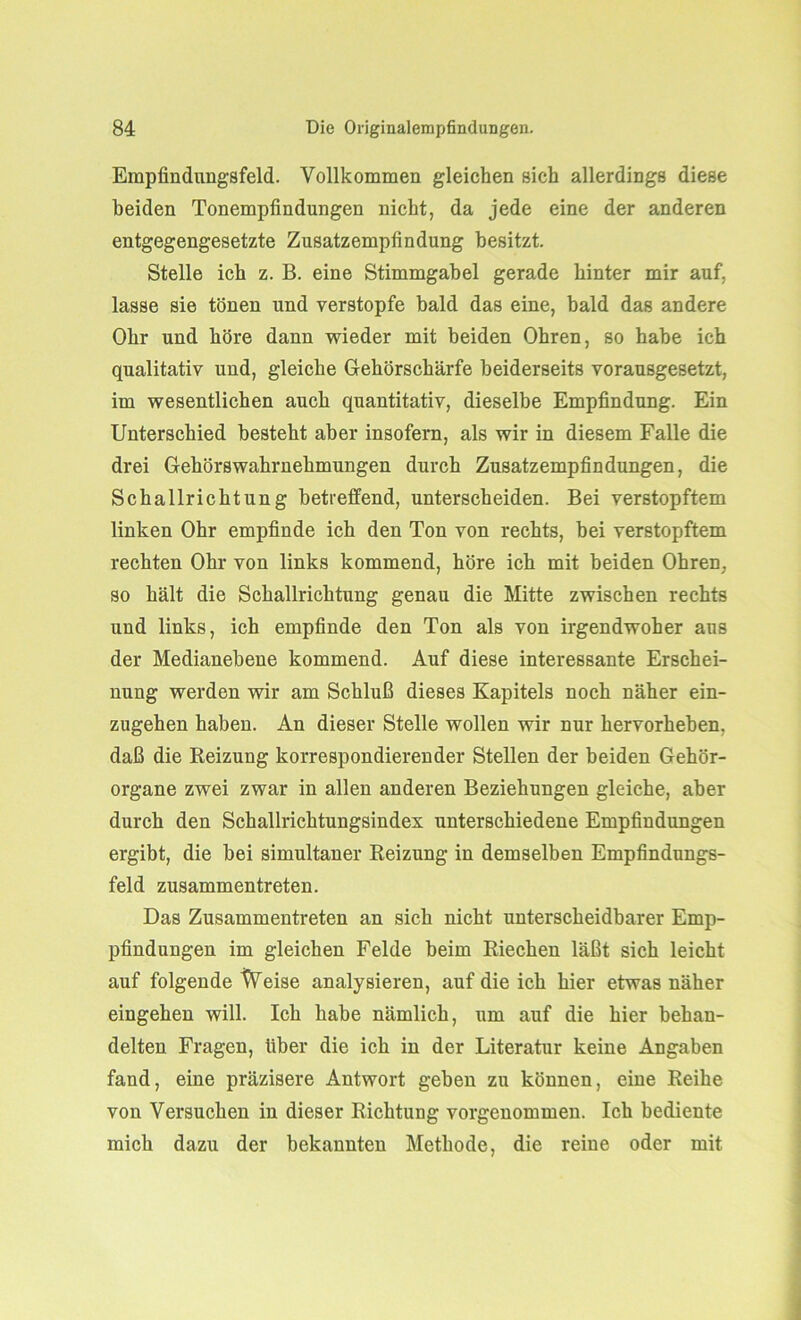 Empfindungsfeld. Vollkommen gleichen sich allerdings diese beiden Tonempfindungen nicht, da jede eine der anderen entgegengesetzte Zusatzempfindung besitzt. Stelle ich z. B. eine Stimmgabel gerade hinter mir auf, lasse sie tönen und verstopfe bald das eine, bald das andere Ohr und höre dann wieder mit beiden Ohren, so habe ich qualitativ und, gleiche Gehörschärfe beiderseits vorausgesetzt, im wesentlichen auch quantitativ, dieselbe Empfindung. Ein Unterschied besteht aber insofern, als wir in diesem Falle die drei Gehörswahrnehmungen durch Zusatzempfindungen, die Schallrichtung betreffend, unterscheiden. Bei verstopftem linken Ohr empfinde ich den Ton von rechts, bei verstopftem rechten Ohr von links kommend, höre ich mit beiden Ohren, so hält die Schallrichtung genau die Mitte zwischen rechts und links, ich empfinde den Ton als von irgendwoher aus der Medianebene kommend. Auf diese interessante Erschei- nung werden wir am Schluß dieses Kapitels noch näher ein- zugehen haben. An dieser Stelle wollen wir nur hervorheben, daß die Reizung korrespondierender Stellen der beiden Gehör- organe zwei zwar in allen anderen Beziehungen gleiche, aber durch den Schallrichtungsindex unterschiedene Empfindungen ergibt, die bei simultaner Reizung in demselben Empfindungs- feld zusammentreten. Das Zusammentreten an sich nicht unterscheidbarer Emp- pfindungen im gleichen Felde beim Riechen läßt sich leicht auf folgende Weise analysieren, auf die ich hier etwas näher eingehen will. Ich habe nämlich, um auf die hier behan- delten Fragen, über die ich in der Literatur keine Angaben fand, eine präzisere Antwort geben zu können, eine Reihe von Versuchen in dieser Richtung vorgenommen. Ich bediente mich dazu der bekannten Methode, die reine oder mit