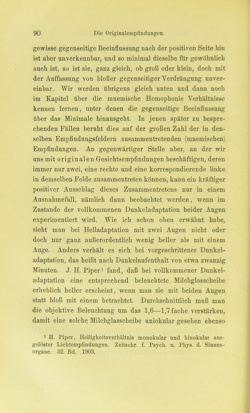 gewisse gegenseitige Beeinflussung nach der positiven Seite hin ist aber unverkennbar, und so minimal dieselbe für gewöhnlich auch ist, so ist sie, ganz gleich, oh groß oder klein, doch mit der Auffassung von bloßer gegenseitiger Verdrängung unver- einbar. Wir werden übrigens gleich unten und dann noch im Kapitel Uber die mnemische Homophonie Verhältnisse kennen lernen, unter denen die gegenseitige Beeinflussung über das Minimale hinausgeht. In jenen später zu bespre- chenden Fällen beruht dies auf der großen Zahl der in den- selben Empfindungsfeldern zusammen tretenden (mnemischen Empfindungen. An gegenwärtiger Stelle aber, an der wir uns mit originalen Gesichtsempfindungen beschäftigen, deren immer nur zwei, eine rechte und eine korrespondierende linke in demselben Felde zusammentreten können, kann ein kräftiger positiver Ausschlag dieses Zusammentretens nur in einem Ausnahmefall, nämlich dann beobachtet werden, wenn im Zustande der vollkommenen Dunkeladaptation beider Augen experimentiert wird. Wie ich schon oben erwähnt habe, sieht man bei Helladaptation mit zwei Augen nicht oder doch nur ganz außerordentlich wenig heller als mit einem Auge. Anders verhält es sich bei vorgeschrittener Dunkel- adaptation, das heißt nach Dunkelaufenthalt von etwa zwanzig Minuten. J. H. Piper1 fand, daß bei vollkommener Dunkel- adaptation eine entsprechend beleuchtete Milchglasscheibe erheblich heller erscheint, wenn man sie mit beiden Augen statt bloß mit einem betrachtet. Durchschnittlich muß man die objektive Beleuchtung um das 1,6—1,7 fache verstärken, damit eine solche Milchglasscheibe uniokular gesehen ebenso 1 H. Piper, Helligkeitsverlniltnis monokular und binokular aus- gelöster Lichtempfindungen. Zeitschr. f. Psych. u. Phys. d. Sinnes- organe. 32. Bd. 1903.