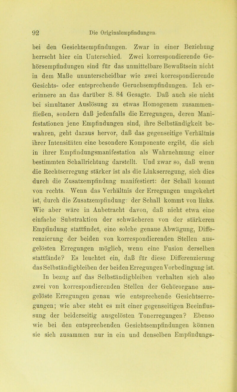 bei den Gesichtsempfindungen. Zwar in einer Beziehung herrscht hier ein Unterschied. Zwei korrespondierende Ge- hörsempfindungen sind für das unmittelbare Bewußtsein nicht in dem Maße ununterscheidbar wie zwei korrespondierende Gesichts- oder entsprechende Geruchsempfindungen. Ich er- erinnere an das darüber S. 84 Gesagte. Daß auch sie nicht bei simultaner Auslösung zu etwas Homogenem zusammen- fließen, sondern daß jedenfalls die Erregungen, deren Mani- festationen jene Empfindungen sind, ihre Selbständigkeit be- wahren, geht daraus hervor, daß das gegenseitige Verhältnis ihrer Intensitäten eine besondere Komponente ergibt, die sich in ihrer Empfmdungsmanifestation als Wahrnehmung einer bestimmten Schallrichtung darstellt. Und zwar so, daß wenn die Rechtserregung stärker ist als die Linkserregung, sich dies durch die Zusatzempfindung manifestiert: der Schall kommt von rechts. Wenn das Verhältnis der Erregungen umgekehrt ist, durch die Zusatzempfiudung: der Schall kommt von links. Wie aber wäre in Anbetracht davon, daß nicht etwa eine einfache Substraktion der schwächeren von der stärkeren Empfindung stattfindet, eine solche genaue Abwägung, Diffe- renzierung der beiden von korrespondierenden Stellen aus- gelösten Erregungen möglich, wenn eine Fusion derselben stattfände? Es leuchtet ein, daß für diese Differenzierung das Selbständigbleiben der beiden Erregungen Vorbedingung ist. In bezug auf das Selbständigbleiben verhalten sich also zwei von korrespondierenden Stellen der Gehörorgane aus- gelöste Erregungen genau wie entsprechende Gesichtserre- gungen; wie aber steht es mit einer gegenseitigen Beeinflus- sung der beiderseitig ausgelösten Tonerregungen? Ebenso wie bei den entsprechenden Gesichtsempfindungen können sie sich zusammen nur in ein und denselben Empiinduugs-