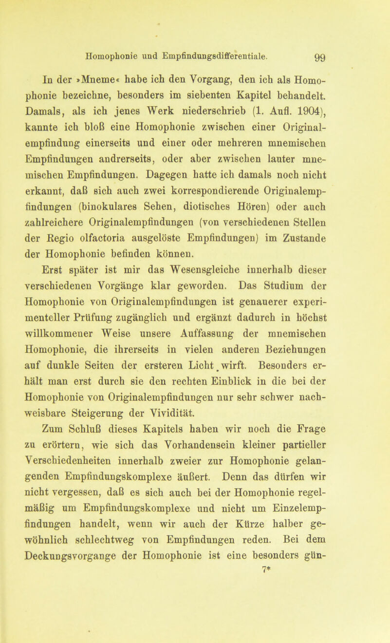 In der »Mneme« habe ich den Vorgang, den ich als Homo- phonie bezeichne, besonders im siebenten Kapitel behandelt. Damals, als ich jenes Werk niederschrieb (1. Aufl. 1904), kannte ich bloß eine Homophonie zwischen einer Original- empfindung einerseits und einer oder mehreren mnemischen Empfindungen andrerseits, oder aber zwischen lauter mne- mischen Empfindungen. Dagegen hatte ich damals noch nicht erkannt, daß sich auch zwei korrespondierende Originalemp- findungen (binokulares Sehen, diotisches Hören) oder auch zahlreichere Originalempfindungen (von verschiedenen Stellen der Regio olfactoria ausgelöste Empfindungen) im Zustande der Homophonie befinden können. Erst später ist mir das Wesensgleiche innerhalb dieser verschiedenen Vorgänge klar geworden. Das Studium der Homophonie von Originalempfindungen ist genauerer experi- menteller Prüfung zugänglich und ergänzt dadurch in höchst willkommener Weise unsere Auffassung der mnemischen Homophonie, die ihrerseits in vielen anderen Beziehungen auf dunkle Seiten der ersteren Licht # wirft. Besonders er- hält man erst durch sie den rechten Einblick in die bei der Homophonie von Originalempfindungen nur sehr schwer nach- weisbare Steigerung der Vividität. Zum Schluß dieses Kapitels haben wir noch die Frage zu erörtern, wie sich das Vorhandensein kleiner partieller Verschiedenheiten innerhalb zweier zur Homophonie gelan- genden Empfindungskomplexe äußert. Denn das dürfen wir nicht vergessen, daß es sich auch bei der Homophonie regel- mäßig um Empfindungskomplexe und nicht um Einzelemp- findungen handelt, wenn wir auch der Kürze halber ge- wöhnlich schlechtweg von Empfindungen reden. Bei dem Deckungsvorgange der Homophonie ist eine besonders gün- 7*