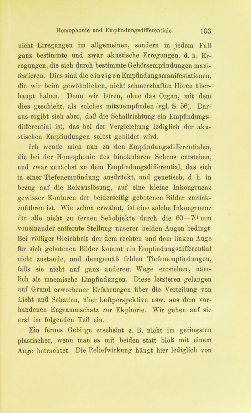 uicht Erregungen im allgemeinen, sondern in jedem Fall ganz bestimmte und zwar akustische Erregungen, d. k. Er- regungen, die sich durch bestimmte Gehörsempfindungen mani- festieren. Dies sind die einzigen Empfindungsmanifestationen, die wir heim gewöhnlichen, nicht schmerzhaften Hören über- haupt haben. Denn wir hören, ohne das Organ, mit dem dies geschieht, als solches mitzuempfinden (vgl. S. 56). Dar- aus ergibt sich aber, daß die Schallrichtung ein Empfindungs- differential ist, das bei der Vergleichung lediglich der aku- stischen Empfindungen selbst gebildet wird. Ich wende mich nun zu den Empfindungsdifferentialen, die bei der Homophonie des binokularen Sehens entstehen, und zwar zunächst zu dem Empfindungsdifferential, das sich in einer Tiefenempfindung ausdrückt, und genetisch, d. h. in bezug auf die Reizauslösung, auf eine kleine Inkongruenz gewisser Konturen der beiderseitig gebotenen Bilder zurück- zufithren ist. Wie schon erwähnt, ist eine solche Inkongruenz für alle nicht zu fernen Sehobjekte durch die 60—70 mm voneinander entfernte Stellung unserer beiden Augen bedingt. Bei völliger Gleichheit der dem rechten und dem linken Auge für sich gebotenen Bilder kommt ein Empfindungsdifferential uicht zustande, und demgemäß fehlen Tiefenempfindungen, falls sie nicht auf ganz anderem Wege entstehen, näm- lich als mnemische Empfindungen. Diese letzteren gelangen auf Grund erworbener Erfahrungen über die Verteilung von Licht und Schatten, über Luftperspektive usw. aus dem vor- handenen Engrammschatz zur Ekphorie. Wir gehen auf sie erst im folgenden Teil ein. Ein fernes Gebirge erscheint z. B. nicht im geringsten plastischer, wenn man es mit beiden statt bloß mit einem Auge betrachtet. Die Reliefwirkung hängt hier lediglich von