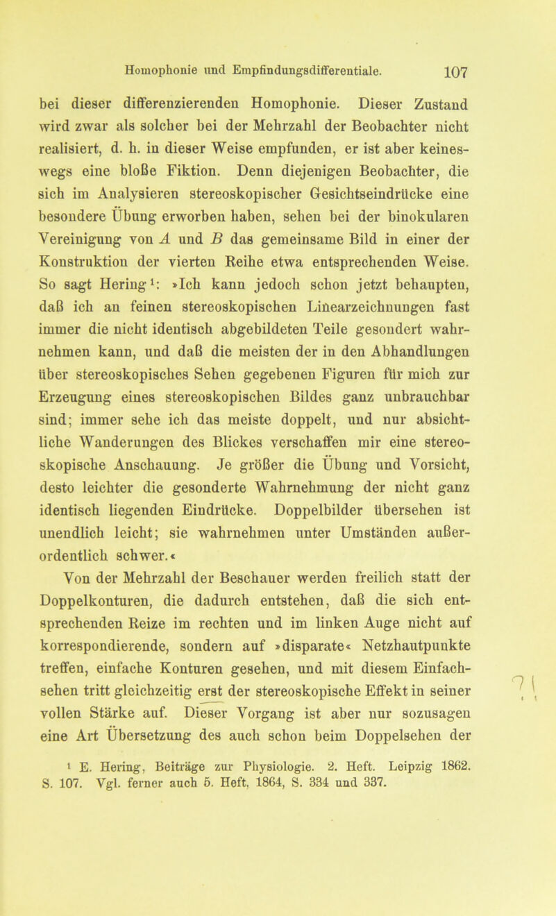 bei dieser differenzierenden Homophonie. Dieser Zustand wird zwar als solcher bei der Mehrzahl der Beobachter nicht realisiert, d. li. in dieser Weise empfunden, er ist aber keines- wegs eine bloße Fiktion. Denn diejenigen Beobachter, die sich im Analysieren stereoskopischer Gesichtseindrücke eine besondere Übung erworben haben, sehen bei der binokularen Vereinigung von A und B das gemeinsame Bild in einer der Konstruktion der vierten Reihe etwa entsprechenden Weise. So sagt Hering1: »Ich kann jedoch schon jetzt behaupten, daß ich au feinen stereoskopischen Linearzeichnungen fast immer die nicht identisch abgebildeten Teile gesondert wahr- nehmen kann, und daß die meisten der in den Abhandlungen über stereoskopisches Sehen gegebenen Figuren für mich zur Erzeugung eines stereoskopischen Bildes ganz unbrauchbar sind; immer sehe ich das meiste doppelt, und nur absicht- liche Wanderungen des Blickes verschaffen mir eine stereo- skopische Anschauung. Je größer die Übung und Vorsicht, desto leichter die gesonderte Wahrnehmung der nicht ganz identisch liegenden Eindrücke. Doppelbilder übersehen ist unendlich leicht; sie wahrnehmen unter Umständen außer- ordentlich schwer.« Von der Mehrzahl der Beschauer werden freilich statt der Doppelkonturen, die dadurch entstehen, daß die sich ent- sprechenden Reize im rechten und im linken Auge nicht auf korrespondierende, sondern auf »disparate« Netzhautpunkte treffen, einfache Konturen gesehen, und mit diesem Einfach- sehen tritt gleichzeitig erst der stereoskopische Effekt in seiner vollen Stärke auf. Dieser Vorgang ist aber nur sozusagen eine Art Übersetzung des auch schon beim Doppelsehen der 1 E. Hering, Beiträge zur Physiologie. 2. Heft. Leipzig 1862. S. 107. Vgl. ferner auch 5. Heft, 1864, S. 334 und 337.