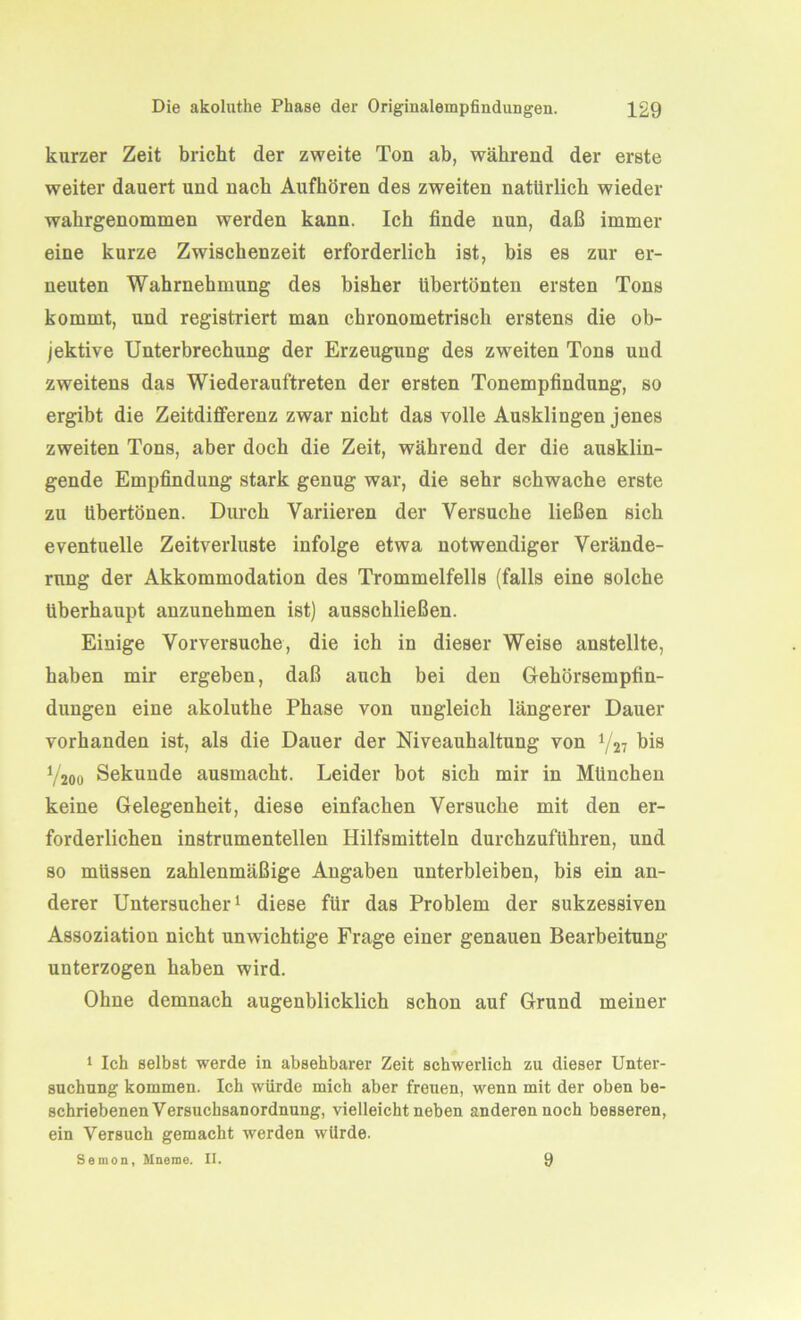 kurzer Zeit bricht der zweite Ton ab, während der erste weiter dauert und nach Aufhören des zweiten natürlich wieder wahrgenommen werden kann. Ich finde nun, daß immer eine kurze Zwischenzeit erforderlich ist, bis es zur er- neuten Wahrnehmung des bisher Ubertönten ersten Tons kommt, und registriert man chronometrisch erstens die ob- jektive Unterbrechung der Erzeugung des zweiten Tons und zweitens das Wiederauftreten der ersten Tonempfindung, so ergibt die Zeitdifferenz zwar nicht das volle Ausklingen jenes zweiten Tons, aber doch die Zeit, während der die ausklin- gende Empfindung stark genug war, die sehr schwache erste zu übertönen. Durch Variieren der Versuche ließen sich eventuelle Zeitverluste infolge etwa notwendiger Verände- rung der Akkommodation des Trommelfells (falls eine solche überhaupt anzunehmen ist) ausschließen. Einige Vorversuche, die ich in dieser Weise anstellte, haben mir ergeben, daß auch bei den Gehörsempfin- dungen eine akoluthe Phase von ungleich längerer Dauer vorhanden ist, als die Dauer der Niveauhaltung von V27 bis V200 Sekunde ausmacht. Leider bot sich mir in München keine Gelegenheit, diese einfachen Versuche mit den er- forderlichen instrumentellen Hilfsmitteln durchzuführen, und so müssen zahlenmäßige Angaben unterbleiben, bis ein an- derer Untersucher1 diese für das Problem der sukzessiven Assoziation nicht unwichtige Frage einer genauen Bearbeitung unterzogen haben wird. Ohne demnach augenblicklich schon auf Grund meiner 1 Ich selbst werde in absehbarer Zeit schwerlich zu dieser Unter- suchung kommen. Ich würde mich aber freuen, wenn mit der oben be- schriebenen Versuchsanordnung, vielleicht neben anderen noch besseren, ein Versuch gemacht werden würde. Semon, Mnorae. II. 9