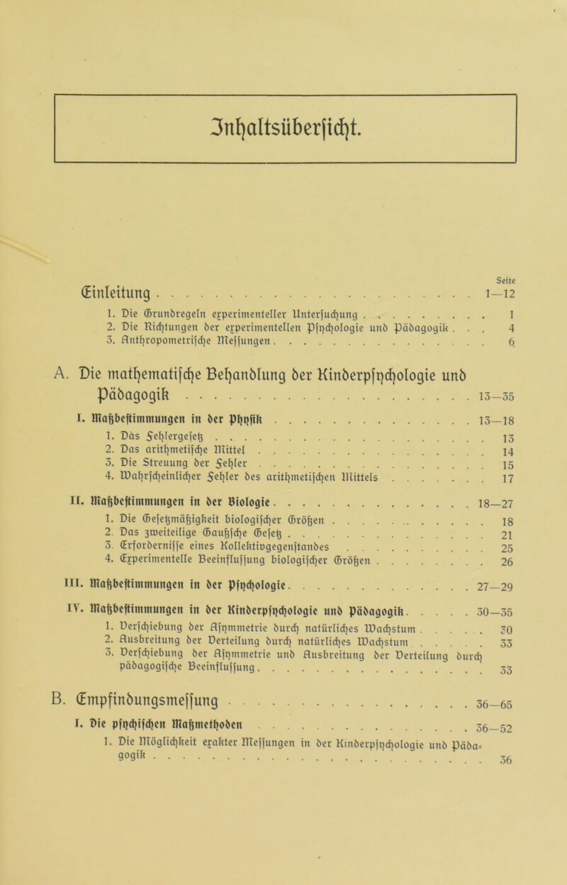 3nf)altsüberjid)t. Seite (Einleitung 1—12 1. Die ©runbregeln experimenteller Unterfud}ung 1 2. Die Richtungen ber experimentellen Pjqchologie unb päbagogik ... 4 3. flnU)ropometrifd]e IReffungen 6 A. Die matt)ematifd)e Befyattbhmg ber Kinberp[pd)oIogie unb päbagogik 13-35 1. ffiahbcftintnmngen tn ber Phbfik 13—18 1. Das Sehlergefet} 13 2. Das aritl)meti|d)e mittel 14 3. Die Streuung ber 5ef)ter 15 4. U)al)r}cf}einlicher $ef}ler bes aritt)metijdien mittels 17 II. ffiaftbeftinunüngen in ber Biologie 18—27 1. Die (Bejehmä^igheit bioIogijd)er ©röften 18 2. Das 3tr>eiteilige (Bauliche ©ejek 21 3. (Erforberniffe eines Kollektingegenftanbes 25 4. (Experimentelle Beeinflujjung biologijcfyer ©röjjen 26 III. inaftbeftimntnngen in ber Pfpdjologie 27—29 IV. ffiaBbeftinunungen in ber Kinberpiqchologie nnb päbagogik 30—35 1. Derjd)iebung ber Ajqmmetrie burd) natürliches lDad)stum 30 2. Ausbreitung ber üerteifung burd} natürliches tDadjstum 33 3. Derfdjiebung ber Aiqmmetrie unb Ausbreitung ber Derteilung burd} päbagogijche Bceinflujiung B. (Empfinbungsme[[ung 36-65 I. Die pft}d)ifd)cn ntafintethoben 36—52